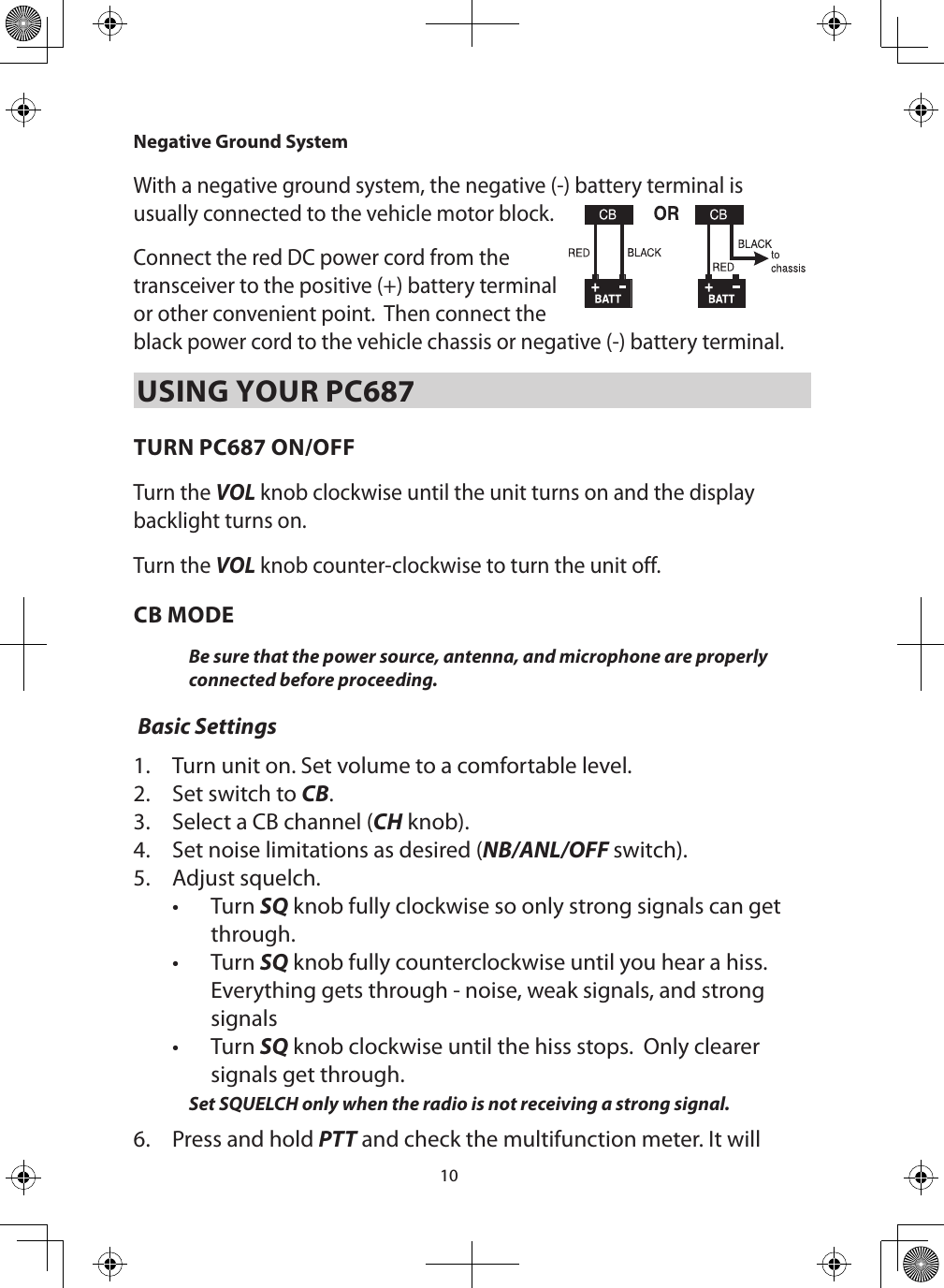 10Negative Ground System With a negative ground system, the negative (-) battery terminal is usually connected to the vehicle motor block.  Connect the red DC power cord from the transceiver to the positive (+) battery terminal or other convenient point.  Then connect the black power cord to the vehicle chassis or negative (-) battery terminal.USING YOUR PC687TURN PC687 ON/OFFTurn the VOL knob clockwise until the unit turns on and the display backlight turns on.Turn the VOL knob counter-clockwise to turn the unit off.CB MODEBe sure that the power source, antenna, and microphone are properly connected before proceeding.  Basic Settings1.  Turn unit on. Set volume to a comfortable level. 2.  Set switch to CB.3.  Select a CB channel (CH knob). 4.  Set noise limitations as desired (NB/ANL/OFF switch).5.  Adjust squelch.•  Turn SQ knob fully clockwise so only strong signals can get through. •  Turn SQ knob fully counterclockwise until you hear a hiss. Everything gets through - noise, weak signals, and strong signals•  Turn SQ knob clockwise until the hiss stops.  Only clearer signals get through. Set SQUELCH only when the radio is not receiving a strong signal. 6.  Press and hold PTT and check the multifunction meter. It will 