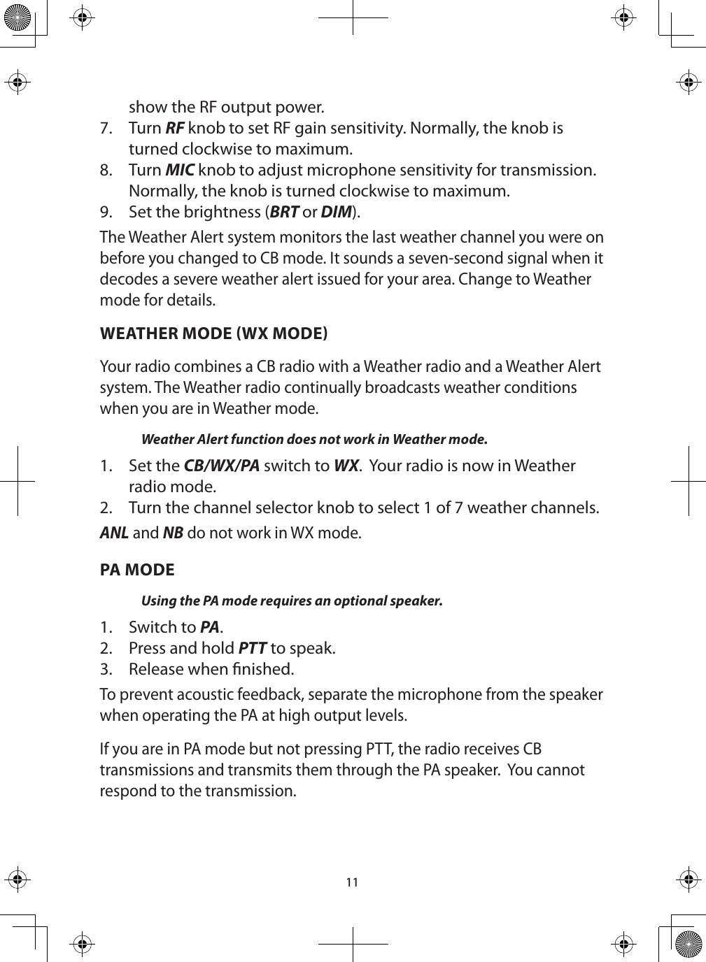 11show the RF output power. 7.  Turn RF knob to set RF gain sensitivity. Normally, the knob is turned clockwise to maximum.8.  Turn MIC knob to adjust microphone sensitivity for transmission. Normally, the knob is turned clockwise to maximum.9.  Set the brightness (BRT or DIM).The Weather Alert system monitors the last weather channel you were on before you changed to CB mode. It sounds a seven-second signal when it decodes a severe weather alert issued for your area. Change to Weather mode for details.WEATHER MODE WX MODEYour radio combines a CB radio with a Weather radio and a Weather Alert system. The Weather radio continually broadcasts weather conditions when you are in Weather mode. Weather Alert function does not work in Weather mode.1.  Set the CB/WX/PA switch to WX.  Your radio is now in Weather radio mode.2.  Turn the channel selector knob to select 1 of 7 weather channels.ANL and NB do not work in WX mode. PA MODEUsing the PA mode requires an optional speaker. 1.  Switch to PA. 2.  Press and hold PTT to speak.3.  Release when nished. To prevent acoustic feedback, separate the microphone from the speaker when operating the PA at high output levels.If you are in PA mode but not pressing PTT, the radio receives CB transmissions and transmits them through the PA speaker.  You cannot respond to the transmission.