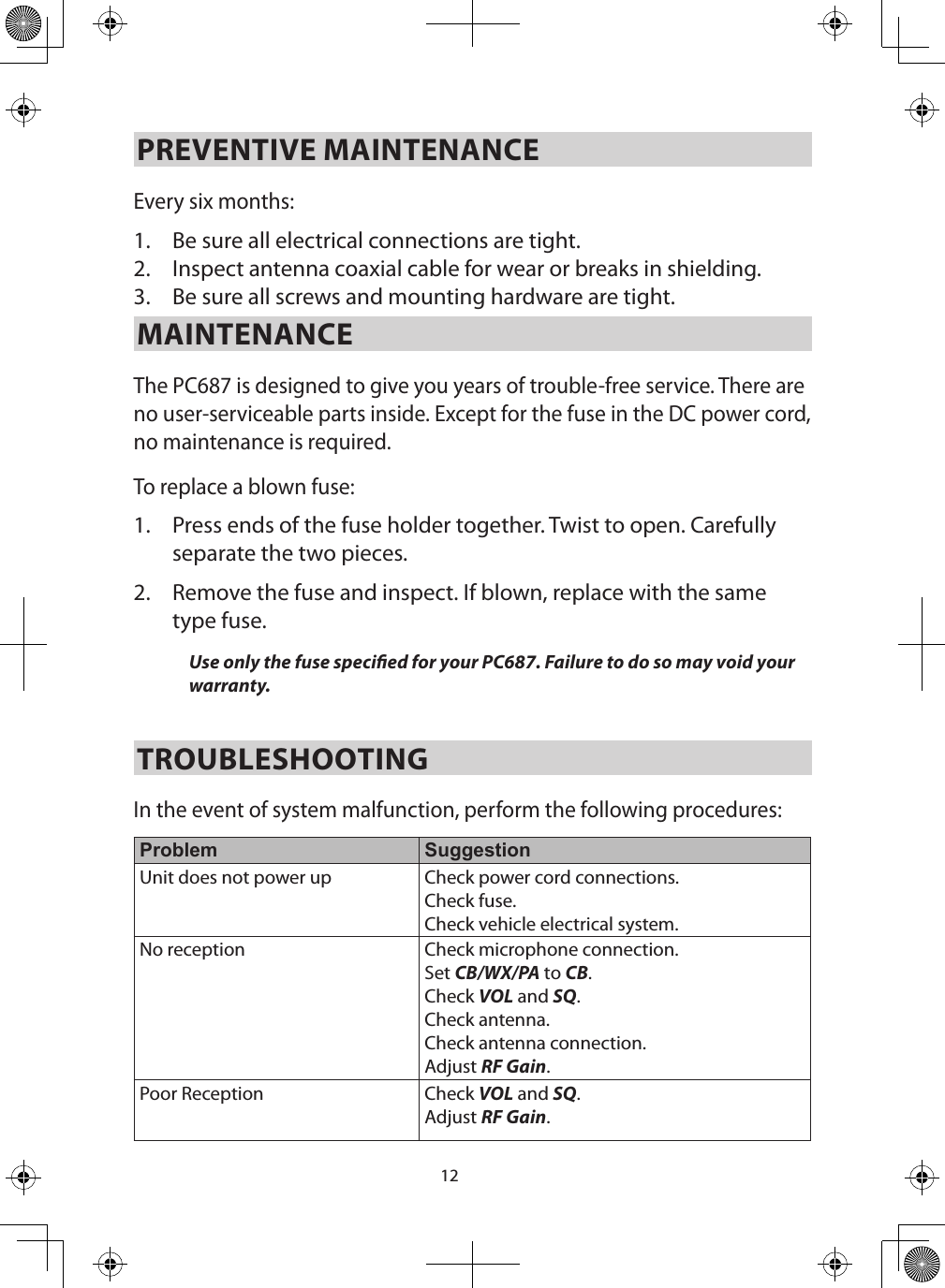 12PREVENTIVE MAINTENANCE Every six months: 1.  Be sure all electrical connections are tight. 2.  Inspect antenna coaxial cable for wear or breaks in shielding. 3.  Be sure all screws and mounting hardware are tight. MAINTENANCE The PC687 is designed to give you years of trouble-free service. There are no user-serviceable parts inside. Except for the fuse in the DC power cord, no maintenance is required.To replace a blown fuse: 1.  Press ends of the fuse holder together. Twist to open. Carefully separate the two pieces. 2.  Remove the fuse and inspect. If blown, replace with the same type fuse. Use only the fuse specied for your PC687. Failure to do so may void your warranty. TROUBLESHOOTING In the event of system malfunction, perform the following procedures: Problem SuggestionUnit does not power up Check power cord connections. Check fuse. Check vehicle electrical system.No reception Check microphone connection. Set CB/WX/PA to CB. Check VOL and SQ. Check antenna. Check antenna connection. Adjust RF Gain. Poor Reception Check VOL and SQ. Adjust RF Gain. 
