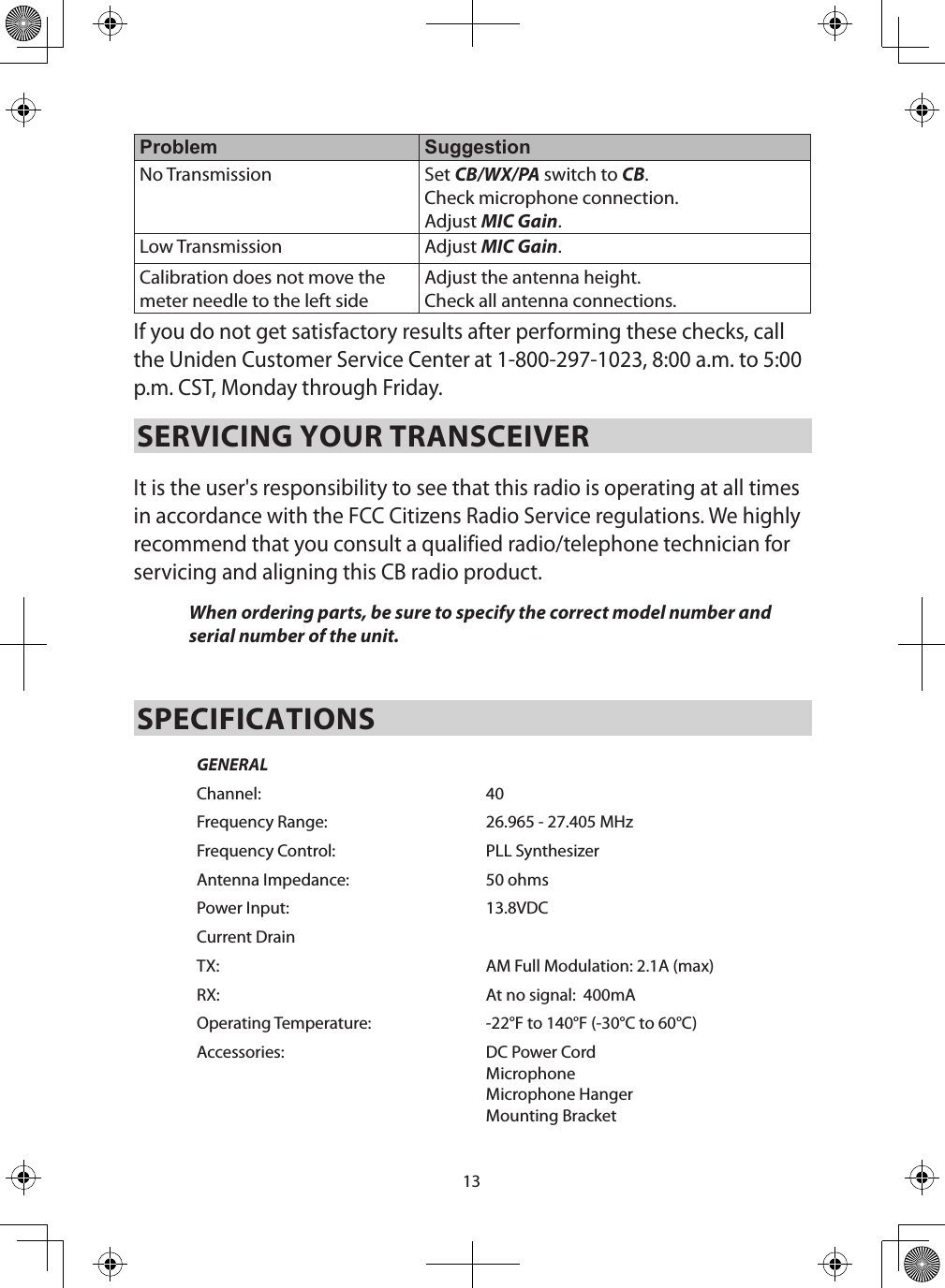 13Problem SuggestionNo Transmission Set CB/WX/PA switch to CB. Check microphone connection.Adjust MIC Gain. Low Transmission Adjust MIC Gain. Calibration does not move the meter needle to the left sideAdjust the antenna height.Check all antenna connections.If you do not get satisfactory results after performing these checks, call the Uniden Customer Service Center at 1-800-297-1023, 8:00 a.m. to 5:00 p.m. CST, Monday through Friday.SERVICING YOUR TRANSCEIVER It is the user&apos;s responsibility to see that this radio is operating at all times in accordance with the FCC Citizens Radio Service regulations. We highly recommend that you consult a qualified radio/telephone technician for servicing and aligning this CB radio product. When ordering parts, be sure to specify the correct model number and serial number of the unit. SPECIFICATIONSGENERALChannel: 40Frequency Range: 26.965 - 27.405 MHzFrequency Control: PLL SynthesizerAntenna Impedance: 50 ohmsPower Input: 13.8VDCCurrent DrainTX: AM Full Modulation: 2.1A (max)RX: At no signal:  400mAOperating Temperature:  -22°F to 140°F (-30°C to 60°C)Accessories:  DC Power Cord Microphone Microphone HangerMounting Bracket