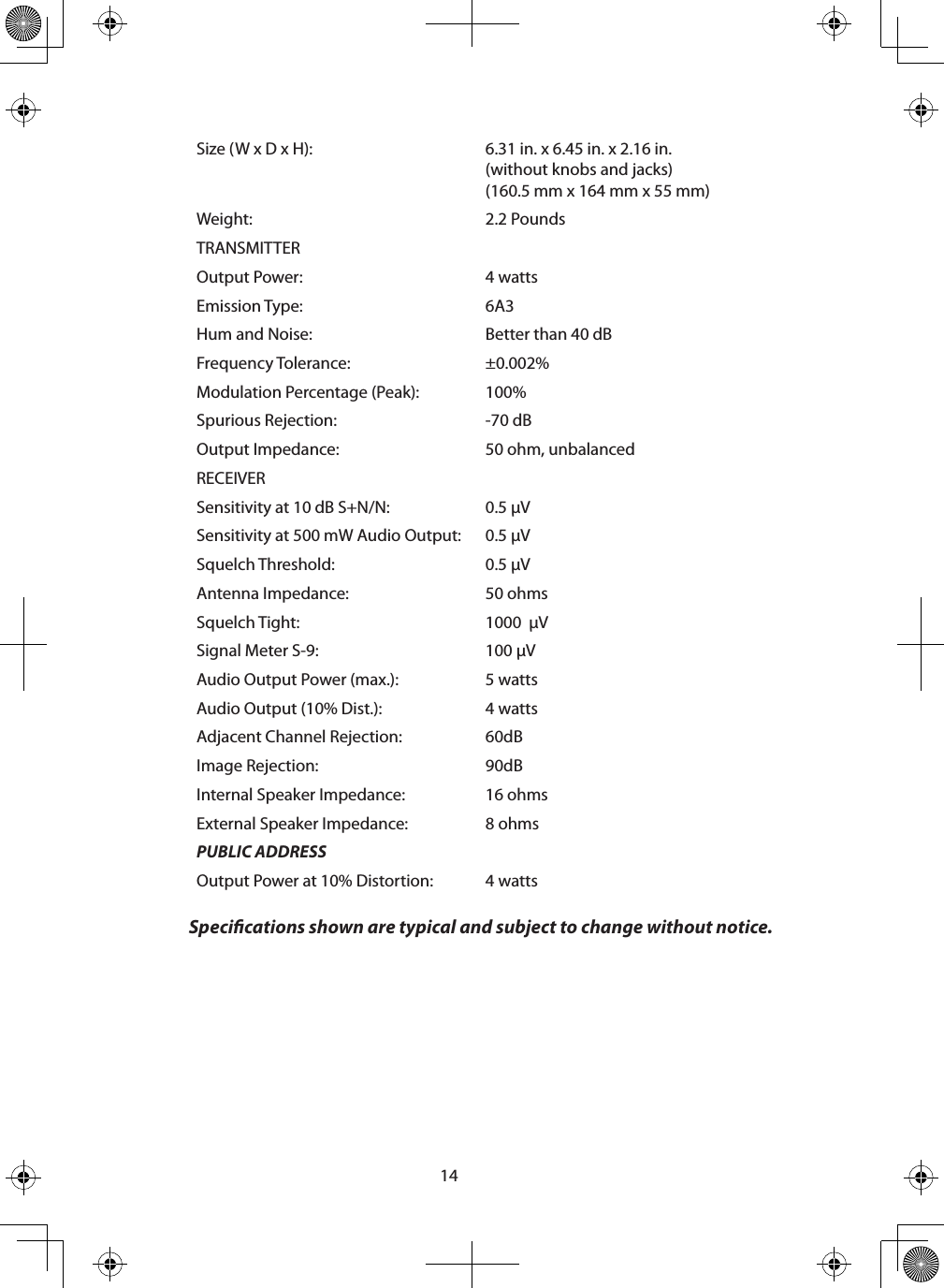 14Size (W x D x H):  6.31 in. x 6.45 in. x 2.16 in. (without knobs and jacks)(160.5 mm x 164 mm x 55 mm)Weight: 2.2 PoundsTRANSMITTEROutput Power: 4 wattsEmission Type: 6A3Hum and Noise: Better than 40 dBFrequency Tolerance: ±0.002%Modulation Percentage (Peak):  100%Spurious Rejection: -70 dBOutput Impedance: 50 ohm, unbalancedRECEIVERSensitivity at 10 dB S+N/N: 0.5 µVSensitivity at 500 mW Audio Output: 0.5 µVSquelch Threshold: 0.5 µVAntenna Impedance: 50 ohmsSquelch Tight: 1000  µVSignal Meter S-9: 100 µVAudio Output Power (max.): 5 wattsAudio Output (10% Dist.): 4 wattsAdjacent Channel Rejection: 60dBImage Rejection: 90dBInternal Speaker Impedance: 16 ohmsExternal Speaker Impedance: 8 ohmsPUBLIC ADDRESSOutput Power at 10% Distortion:  4 watts Specications shown are typical and subject to change without notice. 