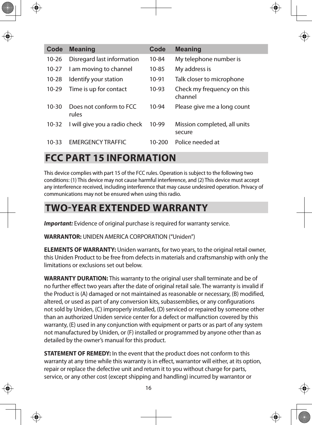 16Code Meaning Code Meaning10-26 Disregard last information  10-84 My telephone number is 10-27 I am moving to channel  10-85 My address is 10-28 Identify your station  10-91 Talk closer to microphone 10-29 Time is up for contact  10-93 Check my frequency on this channel 10-30 Does not conform to FCC rules 10-94 Please give me a long count 10-32 I will give you a radio check  10-99 Mission completed, all units secure 10-33 EMERGENCY TRAFFIC  10-200 Police needed at FCC PART 15 INFORMATIONThis device complies with part 15 of the FCC rules. Operation is subject to the following two conditions: (1) This device may not cause harmful interference, and (2) This device must accept any interference received, including interference that may cause undesired operation. Privacy of communications may not be ensured when using this radio. TWOYEAR EXTENDED WARRANTY Important: Evidence of original purchase is required for warranty service. WARRANTOR: UNIDEN AMERICA CORPORATION (“Uniden”) ELEMENTS OF WARRANTY: Uniden warrants, for two years, to the original retail owner, this Uniden Product to be free from defects in materials and craftsmanship with only the limitations or exclusions set out below. WARRANTY DURATION: This warranty to the original user shall terminate and be of no further effect two years after the date of original retail sale. The warranty is invalid if the Product is (A) damaged or not maintained as reasonable or necessary, (B) modified, altered, or used as part of any conversion kits, subassemblies, or any configurations not sold by Uniden, (C) improperly installed, (D) serviced or repaired by someone other than an authorized Uniden service center for a defect or malfunction covered by this warranty, (E) used in any conjunction with equipment or parts or as part of any system not manufactured by Uniden, or (F) installed or programmed by anyone other than as detailed by the owner’s manual for this product. STATEMENT OF REMEDY: In the event that the product does not conform to this warranty at any time while this warranty is in effect, warrantor will either, at its option, repair or replace the defective unit and return it to you without charge for parts, service, or any other cost (except shipping and handling) incurred by warrantor or 