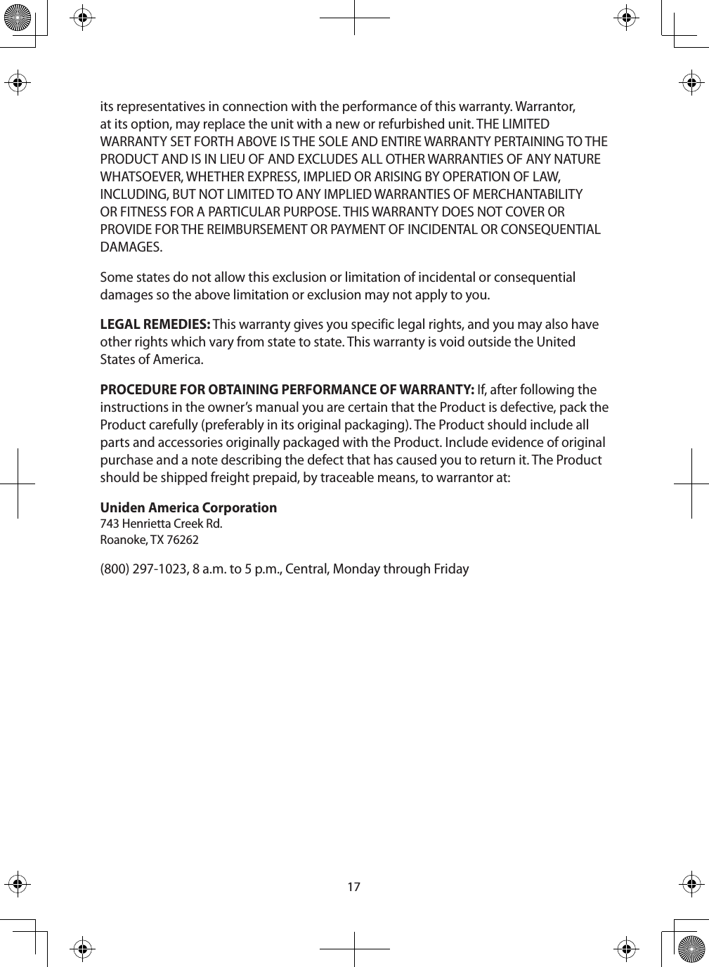 17its representatives in connection with the performance of this warranty. Warrantor, at its option, may replace the unit with a new or refurbished unit. THE LIMITED WARRANTY SET FORTH ABOVE IS THE SOLE AND ENTIRE WARRANTY PERTAINING TO THE PRODUCT AND IS IN LIEU OF AND EXCLUDES ALL OTHER WARRANTIES OF ANY NATURE WHATSOEVER, WHETHER EXPRESS, IMPLIED OR ARISING BY OPERATION OF LAW, INCLUDING, BUT NOT LIMITED TO ANY IMPLIED WARRANTIES OF MERCHANTABILITY OR FITNESS FOR A PARTICULAR PURPOSE. THIS WARRANTY DOES NOT COVER OR PROVIDE FOR THE REIMBURSEMENT OR PAYMENT OF INCIDENTAL OR CONSEQUENTIAL DAMAGES. Some states do not allow this exclusion or limitation of incidental or consequential damages so the above limitation or exclusion may not apply to you. LEGAL REMEDIES: This warranty gives you specific legal rights, and you may also have other rights which vary from state to state. This warranty is void outside the United States of America. PROCEDURE FOR OBTAINING PERFORMANCE OF WARRANTY: If, after following the instructions in the owner’s manual you are certain that the Product is defective, pack the Product carefully (preferably in its original packaging). The Product should include all parts and accessories originally packaged with the Product. Include evidence of original purchase and a note describing the defect that has caused you to return it. The Product should be shipped freight prepaid, by traceable means, to warrantor at: Uniden America Corporation  743 Henrietta Creek Rd. Roanoke, TX 76262(800) 297-1023, 8 a.m. to 5 p.m., Central, Monday through Friday