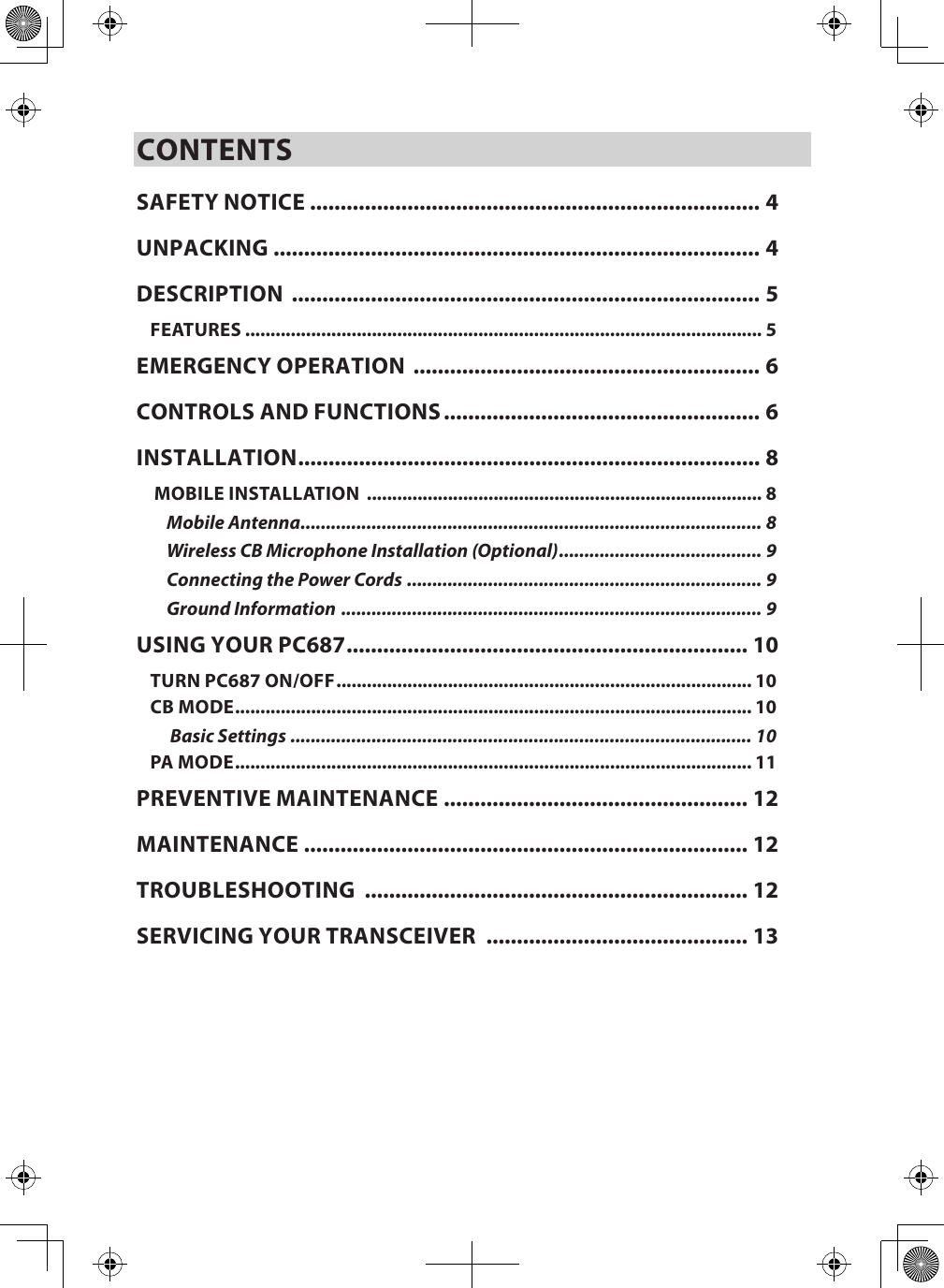 CONTENTSSAFETY NOTICE .......................................................................... 4UNPACKING ................................................................................ 4DESCRIPTION  ............................................................................. 5FEATURES ...................................................................................................... 5EMERGENCY OPERATION  ......................................................... 6CONTROLS AND FUNCTIONS .................................................... 6INSTALLATION ............................................................................ 8 MOBILE INSTALLATION  .............................................................................. 8Mobile Antenna ........................................................................................... 8Wireless CB Microphone Installation (Optional) ........................................ 9Connecting the Power Cords  ...................................................................... 9Ground Information  ................................................................................... 9USING YOUR PC687 .................................................................. 10TURN PC687 ON/OFF .................................................................................. 10CB MODE ...................................................................................................... 10 Basic Settings ........................................................................................... 10PA MODE ...................................................................................................... 11PREVENTIVE MAINTENANCE  .................................................. 12MAINTENANCE  ......................................................................... 12TROUBLESHOOTING  ............................................................... 12SERVICING YOUR TRANSCEIVER  ........................................... 13