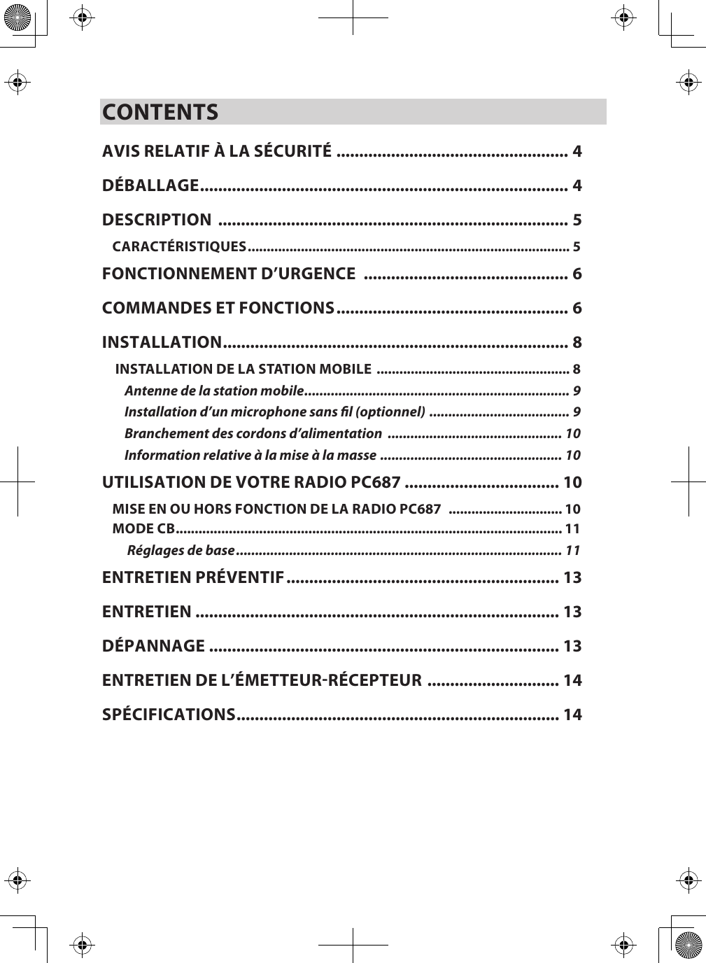 CONTENTSAVIS RELATIF À LA SÉCURITÉ ................................................... 4DÉBALLAGE ................................................................................. 4DESCRIPTION  ............................................................................. 5CARACTÉRISTIQUES ..................................................................................... 5FONCTIONNEMENT D’URGENCE  ............................................. 6COMMANDES ET FONCTIONS ................................................... 6INSTALLATION ............................................................................ 8 INSTALLATION DE LA STATION MOBILE  ................................................... 8Antenne de la station mobile ...................................................................... 9Installation d’un microphone sans l (optionnel)  ..................................... 9Branchement des cordons d’alimentation  .............................................. 10Information relative à la mise à la masse  ................................................ 10UTILISATION DE VOTRE RADIO PC687 .................................. 10MISE EN OU HORS FONCTION DE LA RADIO PC687   .............................. 10MODE CB ...................................................................................................... 11 Réglages de base ...................................................................................... 11ENTRETIEN PRÉVENTIF ............................................................ 13ENTRETIEN  ................................................................................ 13DÉPANNAGE  ............................................................................. 13ENTRETIEN DE L’ÉMETTEURRÉCEPTEUR  ............................. 14SPÉCIFICATIONS ....................................................................... 14