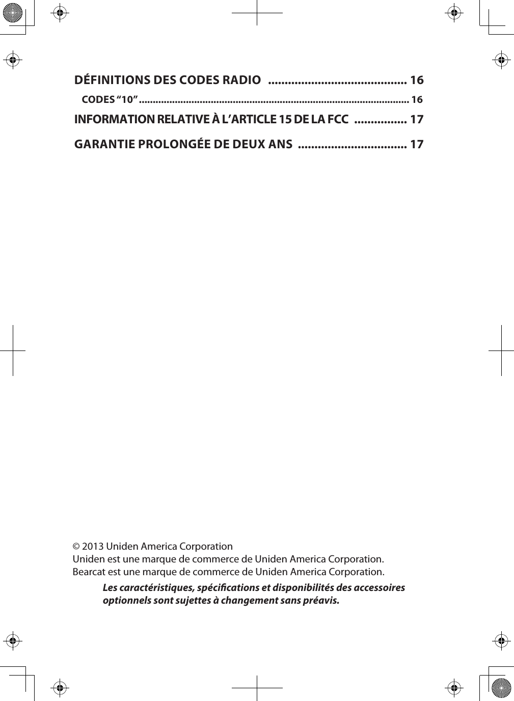 © 2013 Uniden America CorporationUniden est une marque de commerce de Uniden America Corporation.Bearcat est une marque de commerce de Uniden America Corporation.Les caractéristiques, spécications et disponibilités des accessoires optionnels sont sujettes à changement sans préavis.DÉFINITIONS DES CODES RADIO   .......................................... 16CODES “10” .................................................................................................. 16INFORMATION RELATIVE À L’ARTICLE 15 DE LA FCC  ................ 17GARANTIE PROLONGÉE DE DEUX ANS  ................................. 17