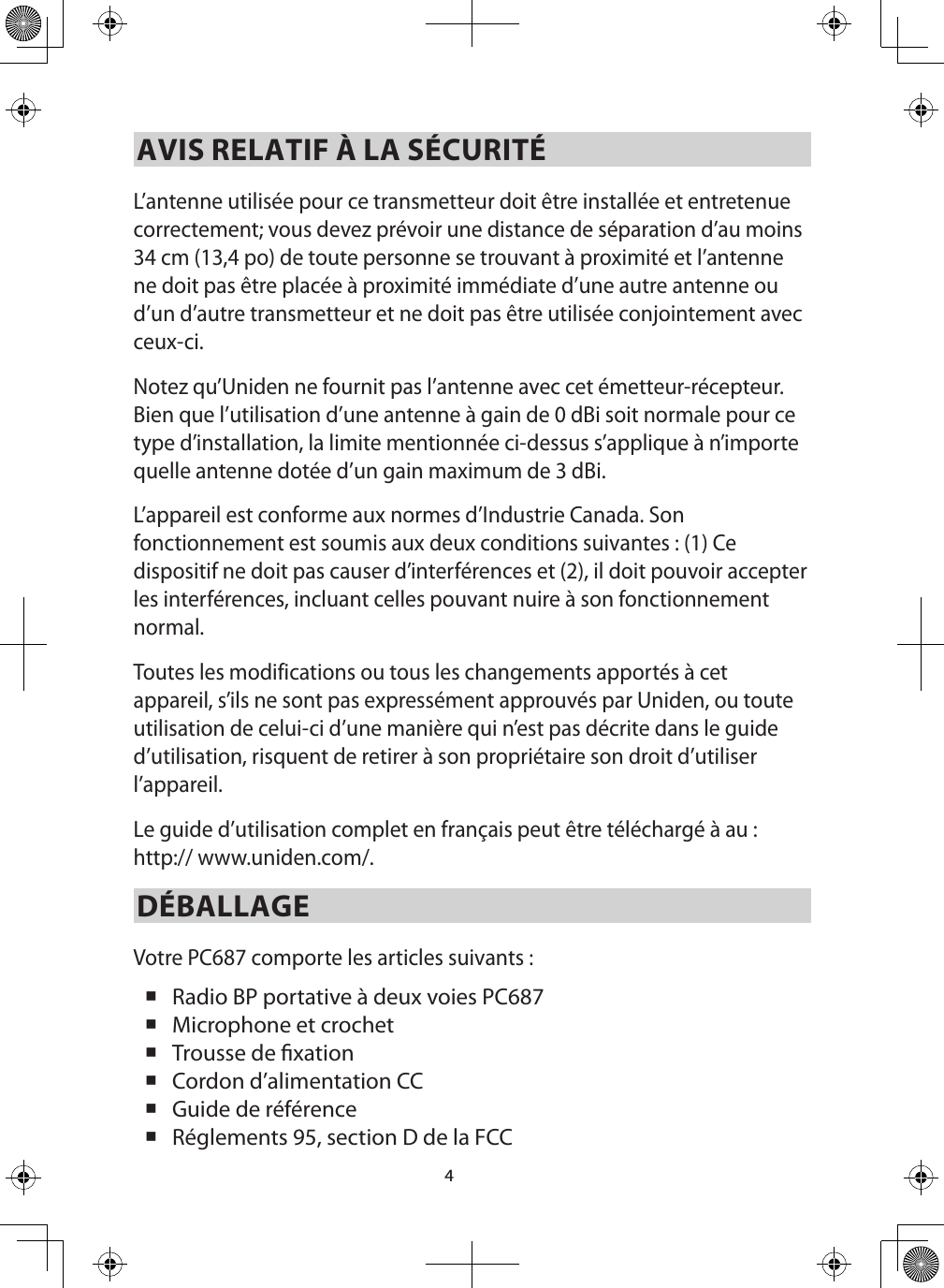 4AVIS RELATIF À LA SÉCURITÉL’antenne utilisée pour ce transmetteur doit être installée et entretenue correctement; vous devez prévoir une distance de séparation d’au moins 34 cm (13,4 po) de toute personne se trouvant à proximité et l’antenne ne doit pas être placée à proximité immédiate d’une autre antenne ou d’un d’autre transmetteur et ne doit pas être utilisée conjointement avec ceux-ci. Notez qu’Uniden ne fournit pas l’antenne avec cet émetteur-récepteur. Bien que l’utilisation d’une antenne à gain de 0 dBi soit normale pour ce type d’installation, la limite mentionnée ci-dessus s’applique à n’importe quelle antenne dotée d’un gain maximum de 3 dBi. L’appareil est conforme aux normes d’Industrie Canada. Son fonctionnement est soumis aux deux conditions suivantes : (1) Ce dispositif ne doit pas causer d’interférences et (2), il doit pouvoir accepter les interférences, incluant celles pouvant nuire à son fonctionnement normal.Toutes les modifications ou tous les changements apportés à cet appareil, s’ils ne sont pas expressément approuvés par Uniden, ou toute utilisation de celui-ci d’une manière qui n’est pas décrite dans le guide d’utilisation, risquent de retirer à son propriétaire son droit d’utiliser l’appareil.Le guide d’utilisation complet en français peut être téléchargé à au : http:// www.uniden.com/.DÉBALLAGEVotre PC687 comporte les articles suivants :  Radio BP portative à deux voies PC687  Microphone et crochet  Trousse de xation Cordon d’alimentation CC    Guide de référence  Réglements 95, section D de la FCC 