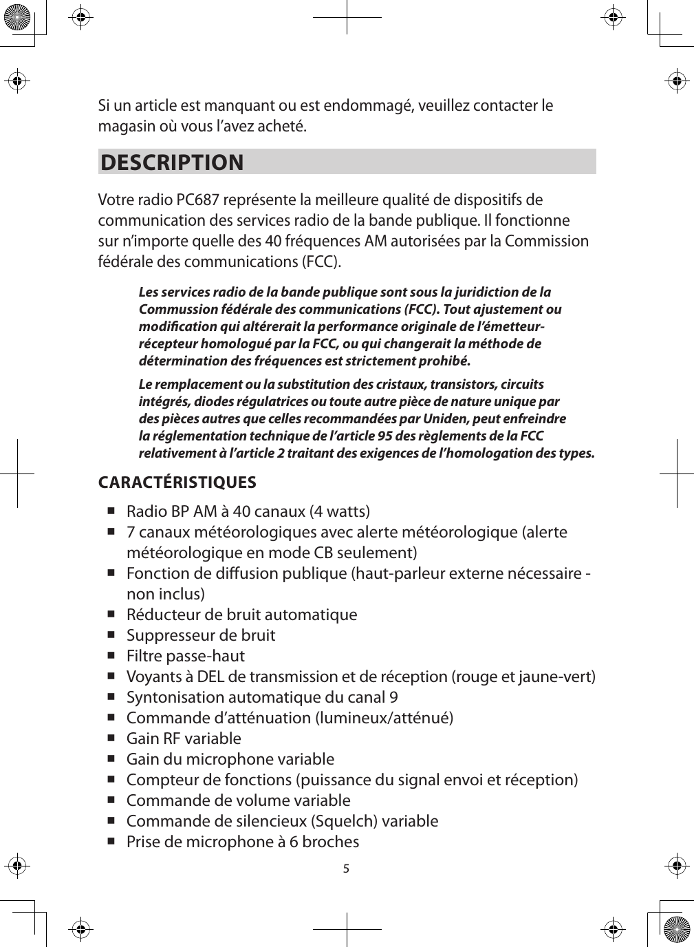 5Si un article est manquant ou est endommagé, veuillez contacter le magasin où vous l’avez acheté. DESCRIPTION Votre radio PC687 représente la meilleure qualité de dispositifs de communication des services radio de la bande publique. Il fonctionne sur n’importe quelle des 40 fréquences AM autorisées par la Commission fédérale des communications (FCC). Les services radio de la bande publique sont sous la juridiction de la Commussion fédérale des communications (FCC). Tout ajustement ou modication qui altérerait la performance originale de l’émetteur-récepteur homologué par la FCC, ou qui changerait la méthode de détermination des fréquences est strictement prohibé. Le remplacement ou la substitution des cristaux, transistors, circuits intégrés, diodes régulatrices ou toute autre pièce de nature unique par des pièces autres que celles recommandées par Uniden, peut enfreindre la réglementation technique de l’article 95 des règlements de la FCC relativement à l’article 2 traitant des exigences de l’homologation des types. CARACTÉRISTIQUES Radio BP AM à 40 canaux (4 watts) 7 canaux météorologiques avec alerte météorologique (alerte météorologique en mode CB seulement)   Fonction de diusion publique (haut-parleur externe nécessaire - non inclus)  Réducteur de bruit automatique Suppresseur de bruit Filtre passe-haut Voyants à DEL de transmission et de réception (rouge et jaune-vert) Syntonisation automatique du canal 9   Commande d’atténuation (lumineux/atténué) Gain RF variable   Gain du microphone variable    Compteur de fonctions (puissance du signal envoi et réception)   Commande de volume variable   Commande de silencieux (Squelch) variable Prise de microphone à 6 broches