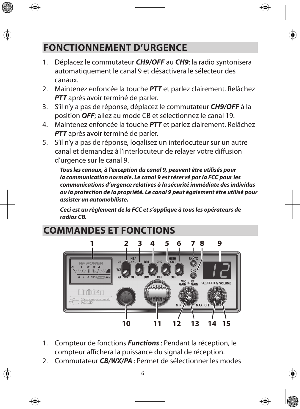 6FONCTIONNEMENT D’URGENCE 1.  Déplacez le commutateur CH9/OFF au CH9; la radio syntonisera automatiquement le canal 9 et désactivera le sélecteur des canaux.  2.  Maintenez enfoncée la touche PTT et parlez clairement. Relâchez PTT après avoir terminé de parler.3.  S’il n’y a pas de réponse, déplacez le commutateur CH9/OFF à la position OFF; allez au mode CB et sélectionnez le canal 19. 4.  Maintenez enfoncée la touche PTT et parlez clairement. Relâchez PTT après avoir terminé de parler.5.  S’il n’y a pas de réponse, logalisez un interlocuteur sur un autre canal et demandez à l’interlocuteur de relayer votre diusion d’urgence sur le canal 9. Tous les canaux, à l’exception du canal 9, peuvent être utilisés pour la communication normale. Le canal 9 est réservé par la FCC pour les communications d’urgence relatives à la sécurité immédiate des individus ou la protection de la propriété. Le canal 9 peut également être utilisé pour assister un automobiliste.Ceci est un règlement de la FCC et s’applique à tous les opérateurs de radios CB.COMMANDES ET FONCTIONS1.  Compteur de fonctions Functions : Pendant la réception, le compteur achera la puissance du signal de réception. 2.  Commutateur CB/WX/PA : Permet de sélectionner les modes 15131110 12 142 8765431 9