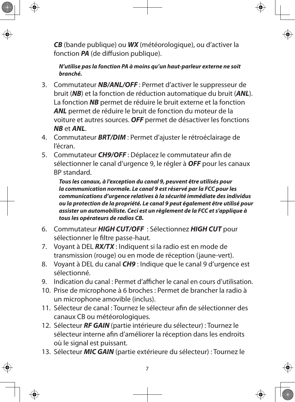 7CB (bande publique) ou WX (météorologique), ou d’activer la fonction PA (de diusion publique).N’utilise pas la fonction PA à moins qu’un haut-parleur externe ne soit branché. 3.  Commutateur NB/ANL/OFF : Permet d’activer le suppresseur de bruit (NB) et la fonction de réduction automatique du bruit (ANL). La fonction NB permet de réduire le bruit externe et la fonction ANL permet de réduire le bruit de fonction du moteur de la voiture et autres sources. OFF permet de désactiver les fonctions NB et ANL.4.  Commutateur BRT/DIM : Permet d’ajuster le rétroéclairage de l’écran.5.  Commutateur CH9/OFF : Déplacez le commutateur an de sélectionner le canal d’urgence 9, le régler à OFF pour les canaux BP standard.Tous les canaux, à l’exception du canal 9, peuvent être utilisés pour la communication normale. Le canal 9 est réservé par la FCC pour les communications d’urgence relatives à la sécurité immédiate des individus ou la protection de la propriété. Le canal 9 peut également être utilisé pour assister un automobiliste. Ceci est un règlement de la FCC et s’applique à tous les opérateurs de radios CB.6.  Commutateur HIGH CUT/OFF  : Sélectionnez HIGH CUT pour sélectionner le ltre passe-haut.7.  Voyant à DEL RX/TX : Indiquent si la radio est en mode de transmission (rouge) ou en mode de réception (jaune-vert).8.  Voyant à DEL du canal CH9 : Indique que le canal 9 d’urgence est sélectionné.9.  Indication du canal : Permet d’acher le canal en cours d’utilisation.10.  Prise de microphone à 6 broches : Permet de brancher la radio à un microphone amovible (inclus).  11.  Sélecteur de canal : Tournez le sélecteur an de sélectionner des canaux CB ou météorologiques.  12.  Sélecteur RF GAIN (partie intérieure du sélecteur) : Tournez le sélecteur interne an d’améliorer la réception dans les endroits où le signal est puissant.13.  Sélecteur MIC GAIN (partie extérieure du sélecteur) : Tournez le 