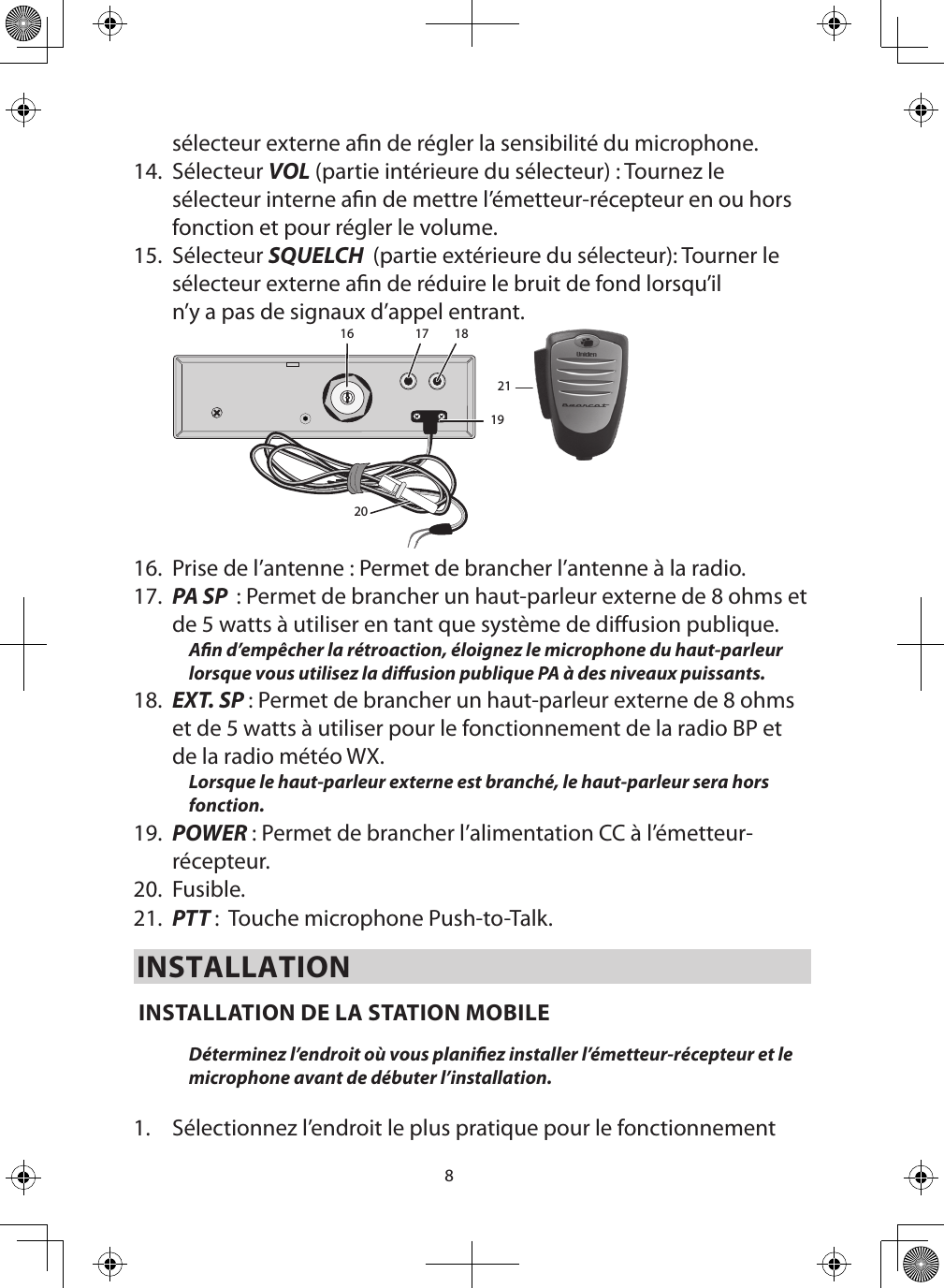 8sélecteur externe an de régler la sensibilité du microphone.14.  Sélecteur VOL (partie intérieure du sélecteur) : Tournez le sélecteur interne an de mettre l’émetteur-récepteur en ou hors fonction et pour régler le volume. 15.  Sélecteur SQUELCH  (partie extérieure du sélecteur): Tourner le sélecteur externe an de réduire le bruit de fond lorsqu’il n’y a pas de signaux d’appel entrant.16 17 18192021  16.  Prise de l’antenne : Permet de brancher l’antenne à la radio. 17.  PA SP  : Permet de brancher un haut-parleur externe de 8 ohms et de 5 watts à utiliser en tant que système de diusion publique. An d’empêcher la rétroaction, éloignez le microphone du haut-parleur lorsque vous utilisez la diusion publique PA à des niveaux puissants. 18.  EXT. SP : Permet de brancher un haut-parleur externe de 8 ohms et de 5 watts à utiliser pour le fonctionnement de la radio BP et de la radio météo WX. Lorsque le haut-parleur externe est branché, le haut-parleur sera hors fonction.  19.  POWER : Permet de brancher l’alimentation CC à l’émetteur-récepteur. 20.  Fusible. 21.  PTT :  Touche microphone Push-to-Talk.INSTALLATION INSTALLATION DE LA STATION MOBILE Déterminez l’endroit où vous planiez installer l’émetteur-récepteur et le microphone avant de débuter l’installation.  1.  Sélectionnez l’endroit le plus pratique pour le fonctionnement 