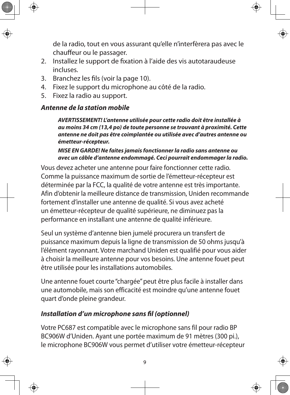 9de la radio, tout en vous assurant qu’elle n’interfèrera pas avec le chaueur ou le passager. 2.  Installez le support de xation à l’aide des vis autotaraudeuse incluses. 3.  Branchez les ls (voir la page 10). 4.  Fixez le support du microphone au côté de la radio. 5.  Fixez la radio au support. Antenne de la station mobileAVERTISSEMENT! L’antenne utilisée pour cette radio doit être installée à au moins 34 cm (13,4 po) de toute personne se trouvant à proximité. Cette antenne ne doit pas être coimplantée ou utilisée avec d’autres antenne ou émetteur-récepteur.MISE EN GARDE! Ne faites jamais fonctionner la radio sans antenne ou avec un câble d’antenne endommagé. Ceci pourrait endommager la radio.Vous devez acheter une antenne pour faire fonctionner cette radio. Comme la puissance maximum de sortie de l’émetteur-récepteur est déterminée par la FCC, la qualité de votre antenne est très importante. Afin d’obtenir la meilleure distance de transmission, Uniden recommande fortement d’installer une antenne de qualité. Si vous avez acheté un émetteur-récepteur de qualité supérieure, ne diminuez pas la performance en installant une antenne de qualité inférieure. Seul un système d’antenne bien jumelé procurera un transfert de puissance maximum depuis la ligne de transmission de 50 ohms jusqu’à l’élément rayonnant. Votre marchand Uniden est qualifié pour vous aider à choisir la meilleure antenne pour vos besoins. Une antenne fouet peut être utilisée pour les installations automobiles. Une antenne fouet courte “chargée” peut être plus facile à installer dans une automobile, mais son efficacité est moindre qu’une antenne fouet quart d’onde pleine grandeur. Installation d’un microphone sans l (optionnel) Votre PC687 est compatible avec le microphone sans fil pour radio BP BC906W d’Uniden. Ayant une portée maximum de 91 mètres (300 pi.), le microphone BC906W vous permet d’utiliser votre émetteur-récepteur 