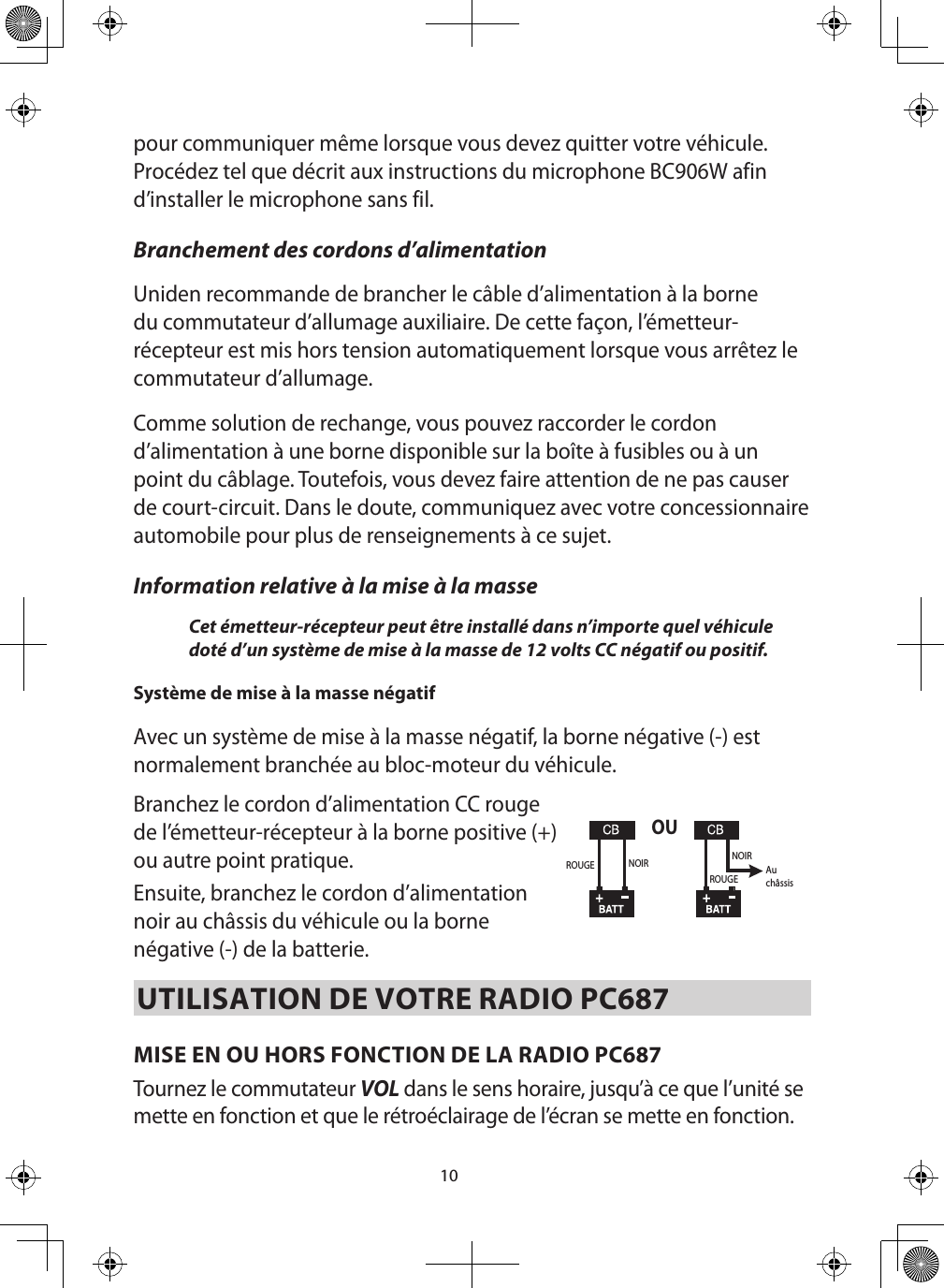 10pour communiquer même lorsque vous devez quitter votre véhicule. Procédez tel que décrit aux instructions du microphone BC906W afin d’installer le microphone sans fil.Branchement des cordons d’alimentation Uniden recommande de brancher le câble d’alimentation à la borne du commutateur d’allumage auxiliaire. De cette façon, l’émetteur-récepteur est mis hors tension automatiquement lorsque vous arrêtez le commutateur d’allumage. Comme solution de rechange, vous pouvez raccorder le cordon d’alimentation à une borne disponible sur la boîte à fusibles ou à un point du câblage. Toutefois, vous devez faire attention de ne pas causer de court-circuit. Dans le doute, communiquez avec votre concessionnaire automobile pour plus de renseignements à ce sujet. Information relative à la mise à la masse Cet émetteur-récepteur peut être installé dans n’importe quel véhicule doté d’un système de mise à la masse de 12 volts CC négatif ou positif. Système de mise à la masse négatif   Avec un système de mise à la masse négatif, la borne négative (-) est normalement branchée au bloc-moteur du véhicule. Branchez le cordon d’alimentation CC rouge de l’émetteur-récepteur à la borne positive (+) ou autre point pratique.Ensuite, branchez le cordon d’alimentation noir au châssis du véhicule ou la borne négative (-) de la batterie. UTILISATION DE VOTRE RADIO PC687MISE EN OU HORS FONCTION DE LA RADIO PC687  Tournez le commutateur VOL dans le sens horaire, jusqu’à ce que l’unité se mette en fonction et que le rétroéclairage de l’écran se mette en fonction. OUROUGEROUGENOIR NOIRAuchâssis