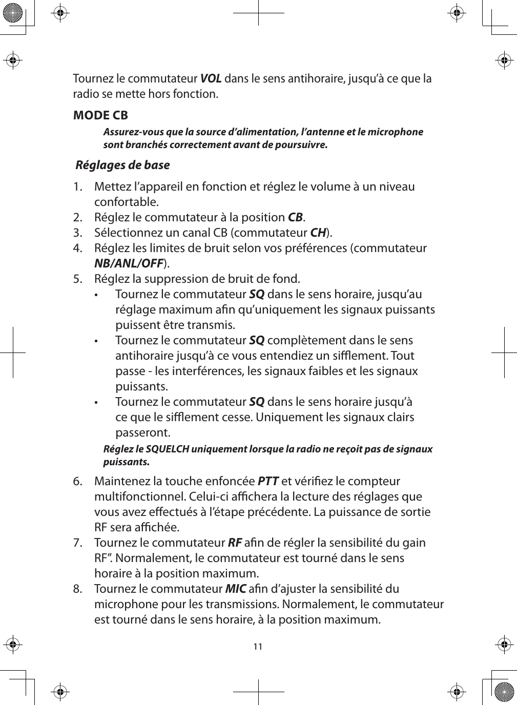 11Tournez le commutateur VOL dans le sens antihoraire, jusqu’à ce que la radio se mette hors fonction.  MODE CBAssurez-vous que la source d’alimentation, l’antenne et le microphone sont branchés correctement avant de poursuivre.  Réglages de base1.  Mettez l’appareil en fonction et réglez le volume à un niveau confortable. 2.  Réglez le commutateur à la position CB.3.  Sélectionnez un canal CB (commutateur CH). 4.  Réglez les limites de bruit selon vos préférences (commutateur NB/ANL/OFF).5.  Réglez la suppression de bruit de fond.•  Tournez le commutateur SQ dans le sens horaire, jusqu’au réglage maximum an qu’uniquement les signaux puissants puissent être transmis. •  Tournez le commutateur SQ complètement dans le sens antihoraire jusqu’à ce vous entendiez un siement. Tout passe - les interférences, les signaux faibles et les signaux puissants.•  Tournez le commutateur SQ dans le sens horaire jusqu’à ce que le siement cesse. Uniquement les signaux clairs passeront. Réglez le SQUELCH uniquement lorsque la radio ne reçoit pas de signaux puissants. 6.  Maintenez la touche enfoncée PTT et vériez le compteur multifonctionnel. Celui-ci achera la lecture des réglages que vous avez eectués à l’étape précédente. La puissance de sortie RF sera achée.  7.  Tournez le commutateur RF an de régler la sensibilité du gain RF”. Normalement, le commutateur est tourné dans le sens horaire à la position maximum.8.  Tournez le commutateur MIC an d’ajuster la sensibilité du microphone pour les transmissions. Normalement, le commutateur est tourné dans le sens horaire, à la position maximum.