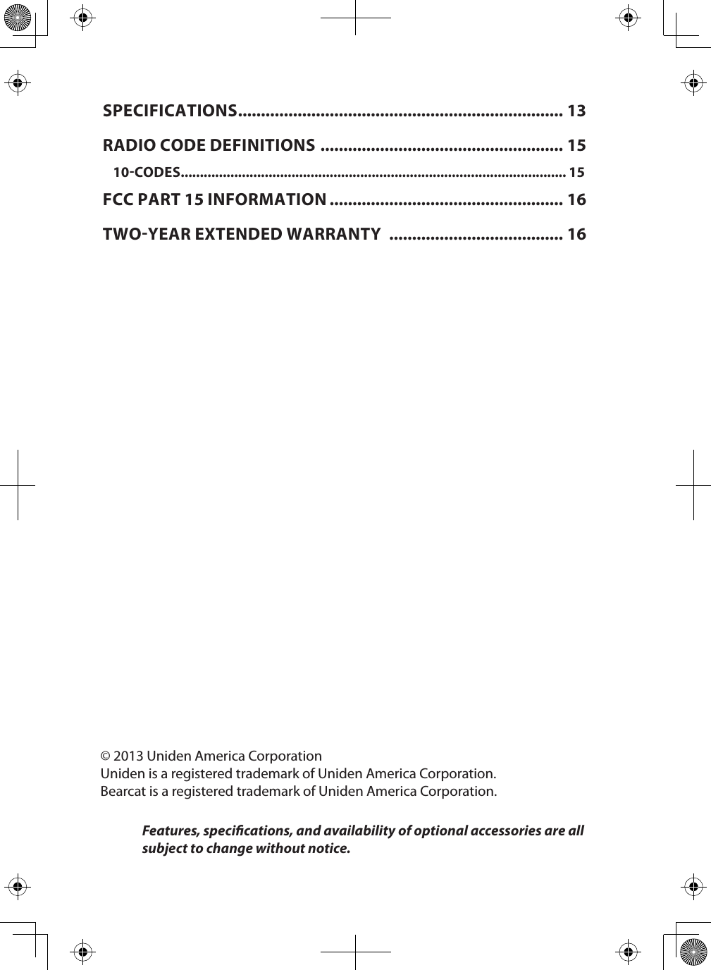 © 2013 Uniden America CorporationUniden is a registered trademark of Uniden America Corporation.Bearcat is a registered trademark of Uniden America Corporation.Features, specications, and availability of optional accessories are all subject to change without notice.SPECIFICATIONS ....................................................................... 13RADIO CODE DEFINITIONS  ..................................................... 1510CODES ..................................................................................................... 15FCC PART 15 INFORMATION ................................................... 16TWOYEAR EXTENDED WARRANTY  ...................................... 16