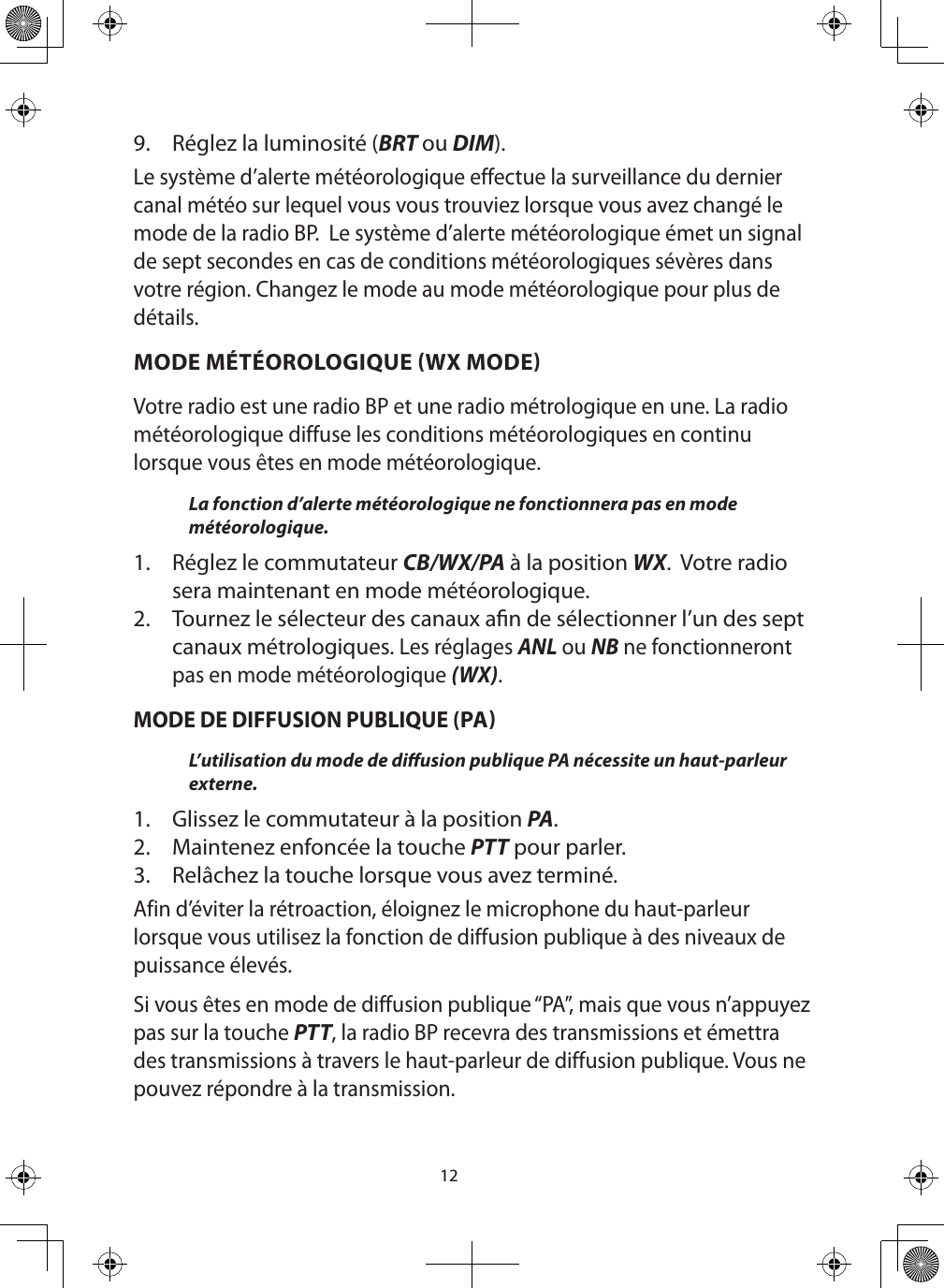 129.  Réglez la luminosité (BRT ou DIM).Le système d’alerte météorologique effectue la surveillance du dernier canal météo sur lequel vous vous trouviez lorsque vous avez changé le mode de la radio BP.  Le système d’alerte météorologique émet un signal de sept secondes en cas de conditions météorologiques sévères dans votre région. Changez le mode au mode météorologique pour plus de détails.MODE MÉTÉOROLOGIQUE WX MODEVotre radio est une radio BP et une radio métrologique en une. La radio météorologique diffuse les conditions météorologiques en continu lorsque vous êtes en mode météorologique.  La fonction d’alerte météorologique ne fonctionnera pas en mode météorologique.1.  Réglez le commutateur CB/WX/PA à la position WX.  Votre radio sera maintenant en mode météorologique.2.  Tournez le sélecteur des canaux an de sélectionner l’un des sept canaux métrologiques. Les réglages ANL ou NB ne fonctionneront pas en mode météorologique (WX).   MODE DE DIFFUSION PUBLIQUE (PAL’utilisation du mode de diusion publique PA nécessite un haut-parleur externe.  1.  Glissez le commutateur à la position PA. 2.  Maintenez enfoncée la touche PTT pour parler.3.  Relâchez la touche lorsque vous avez terminé. Afin d’éviter la rétroaction, éloignez le microphone du haut-parleur lorsque vous utilisez la fonction de diffusion publique à des niveaux de puissance élevés.Si vous êtes en mode de diffusion publique “PA”, mais que vous n’appuyez pas sur la touche PTT, la radio BP recevra des transmissions et émettra des transmissions à travers le haut-parleur de diffusion publique. Vous ne pouvez répondre à la transmission.  