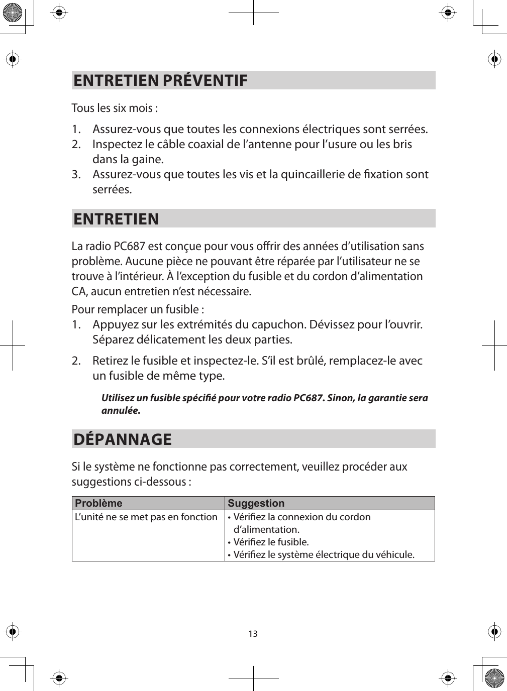 13ENTRETIEN PRÉVENTIFTous les six mois : 1.  Assurez-vous que toutes les connexions électriques sont serrées.2.  Inspectez le câble coaxial de l’antenne pour l’usure ou les bris dans la gaine.3.  Assurez-vous que toutes les vis et la quincaillerie de xation sont serrées. ENTRETIEN La radio PC687 est conçue pour vous offrir des années d’utilisation sans problème. Aucune pièce ne pouvant être réparée par l’utilisateur ne se trouve à l’intérieur. À l’exception du fusible et du cordon d’alimentation CA, aucun entretien n’est nécessaire.Pour remplacer un fusible : 1.  Appuyez sur les extrémités du capuchon. Dévissez pour l’ouvrir. Séparez délicatement les deux parties. 2.  Retirez le fusible et inspectez-le. S’il est brûlé, remplacez-le avec un fusible de même type. Utilisez un fusible spécié pour votre radio PC687. Sinon, la garantie sera annulée. DÉPANNAGE Si le système ne fonctionne pas correctement, veuillez procéder aux suggestions ci-dessous : Problème SuggestionL’unité ne se met pas en fonction • Vériez la connexion du cordon d’alimentation.• Vériez le fusible.• Vériez le système électrique du véhicule.