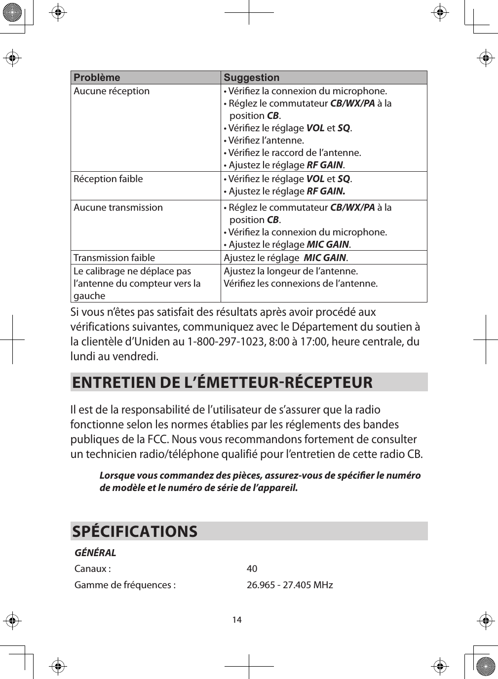 14Problème SuggestionAucune réception • Vériez la connexion du microphone.• Réglez le commutateur CB/WX/PA à la position CB.• Vériez le réglage VOL et SQ.• Vériez l’antenne.• Vériez le raccord de l’antenne.• Ajustez le réglage RF GAIN.Réception faible • Vériez le réglage VOL et SQ. • Ajustez le réglage RF GAIN.Aucune transmission • Réglez le commutateur CB/WX/PA à la position CB. • Vériez la connexion du microphone. • Ajustez le réglage MIC GAIN. Transmission faible Ajustez le réglage  MIC GAIN. Le calibrage ne déplace pas l’antenne du compteur vers la gaucheAjustez la longeur de l’antenne.Vériez les connexions de l’antenne.Si vous n’êtes pas satisfait des résultats après avoir procédé aux vérifications suivantes, communiquez avec le Département du soutien à la clientèle d’Uniden au 1-800-297-1023, 8:00 à 17:00, heure centrale, du lundi au vendredi.ENTRETIEN DE L’ÉMETTEURRÉCEPTEUR Il est de la responsabilité de l’utilisateur de s’assurer que la radio fonctionne selon les normes établies par les réglements des bandes publiques de la FCC. Nous vous recommandons fortement de consulter un technicien radio/téléphone qualifié pour l’entretien de cette radio CB. Lorsque vous commandez des pièces, assurez-vous de spécier le numéro de modèle et le numéro de série de l’appareil. SPÉCIFICATIONSGÉNÉRALCanaux : 40Gamme de fréquences : 26.965 - 27.405 MHz