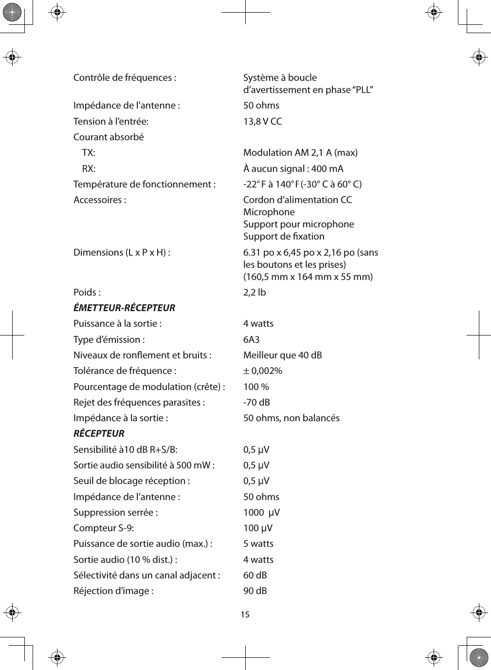 15Contrôle de fréquences : Système à boucle d’avertissement en phase “PLL”Impédance de l’antenne : 50 ohmsTension à l’entrée: 13,8 V CCCourant absorbéTX: Modulation AM 2,1 A (max)RX: À aucun signal : 400 mATempérature de fonctionnement :  -22° F à 140° F (-30° C à 60° C)Accessoires :  Cordon d’alimentation CCMicrophone Support pour microphoneSupport de xationDimensions (L x P x H) :  6.31 po x 6,45 po x 2,16 po (sans les boutons et les prises)(160,5 mm x 164 mm x 55 mm)Poids : 2,2 lbÉMETTEUR-RÉCEPTEURPuissance à la sortie : 4 wattsType d’émission : 6A3Niveaux de ronement et bruits : Meilleur que 40 dBTolérance de fréquence : ± 0,002%Pourcentage de modulation (crête) :  100 %Rejet des fréquences parasites : -70 dBImpédance à la sortie : 50 ohms, non balancésRÉCEPTEURSensibilité à10 dB R+S/B: 0,5 µVSortie audio sensibilité à 500 mW :0,5 µVSeuil de blocage réception : 0,5 µVImpédance de l’antenne : 50 ohmsSuppression serrée : 1000  µVCompteur S-9: 100 µVPuissance de sortie audio (max.) : 5 wattsSortie audio (10 % dist.) : 4 wattsSélectivité dans un canal adjacent : 60 dBRéjection d’image : 90 dB