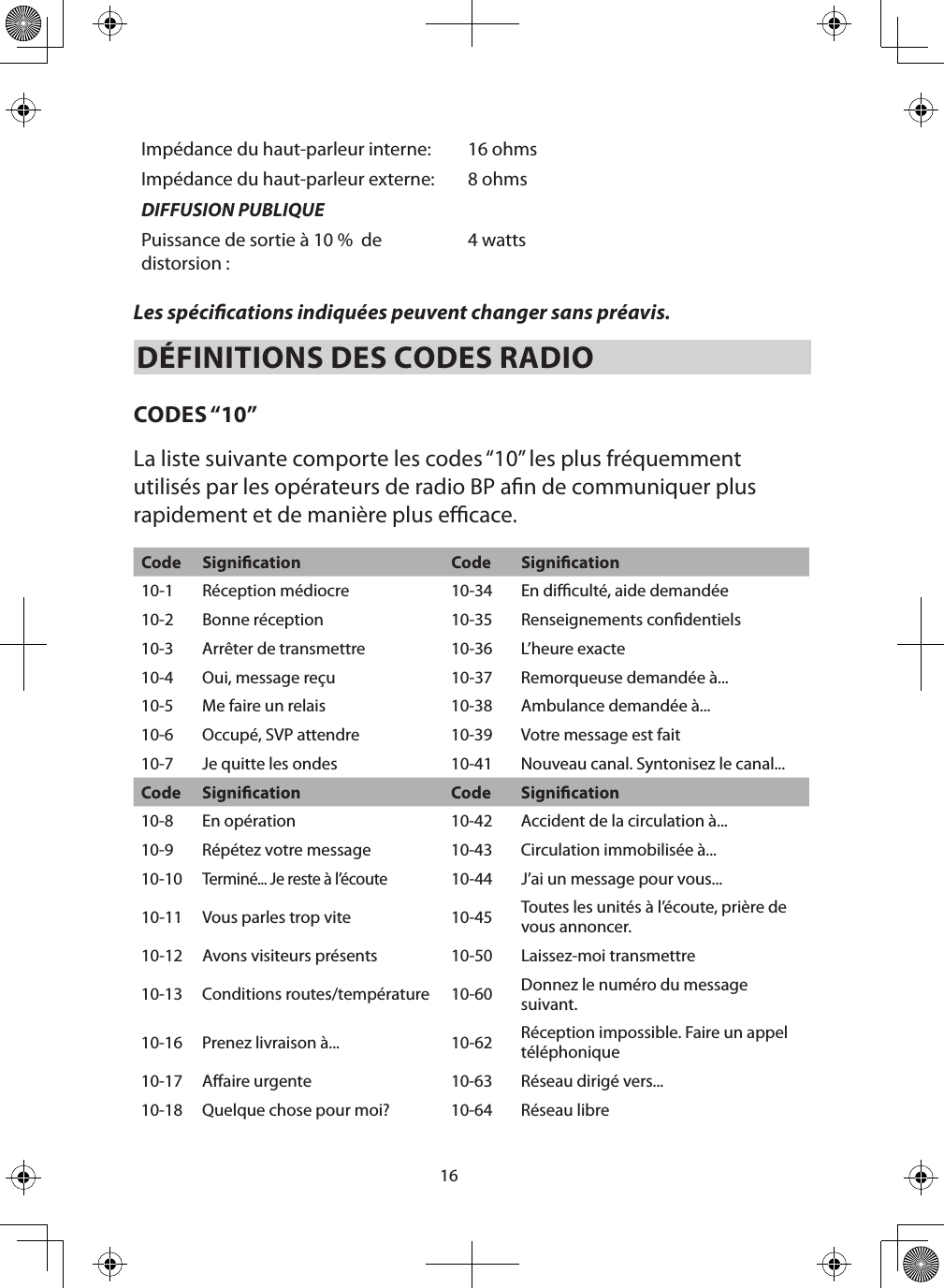 16Impédance du haut-parleur interne: 16 ohmsImpédance du haut-parleur externe: 8 ohmsDIFFUSION PUBLIQUEPuissance de sortie à 10 %  de distorsion : 4 watts Les spécications indiquées peuvent changer sans préavis. DÉFINITIONS DES CODES RADIO  CODES “10”La liste suivante comporte les codes “10” les plus fréquemment utilisés par les opérateurs de radio BP an de communiquer plus rapidement et de manière plus ecace. Code Signication Code Signication10-1 Réception médiocre 10-34 En diculté, aide demandée10-2 Bonne réception 10-35 Renseignements condentiels10-3 Arrêter de transmettre 10-36 L’heure exacte10-4 Oui, message reçu 10-37 Remorqueuse demandée à...10-5 Me faire un relais 10-38 Ambulance demandée à... 10-6 Occupé, SVP attendre  10-39 Votre message est fait10-7 Je quitte les ondes 10-41 Nouveau canal. Syntonisez le canal...Code Signication Code Signication10-8 En opération 10-42 Accident de la circulation à...10-9 Répétez votre message 10-43 Circulation immobilisée à...10-10Terminé... Je reste à l’écoute10-44 J’ai un message pour vous...10-11 Vous parles trop vite 10-45 Toutes les unités à l’écoute, prière de vous annoncer.10-12 Avons visiteurs présents 10-50 Laissez-moi transmettre10-13 Conditions routes/température 10-60 Donnez le numéro du message suivant.10-16 Prenez livraison à... 10-62 Réception impossible. Faire un appel téléphonique10-17 Aaire urgente 10-63 Réseau dirigé vers... 10-18 Quelque chose pour moi?  10-64 Réseau libre