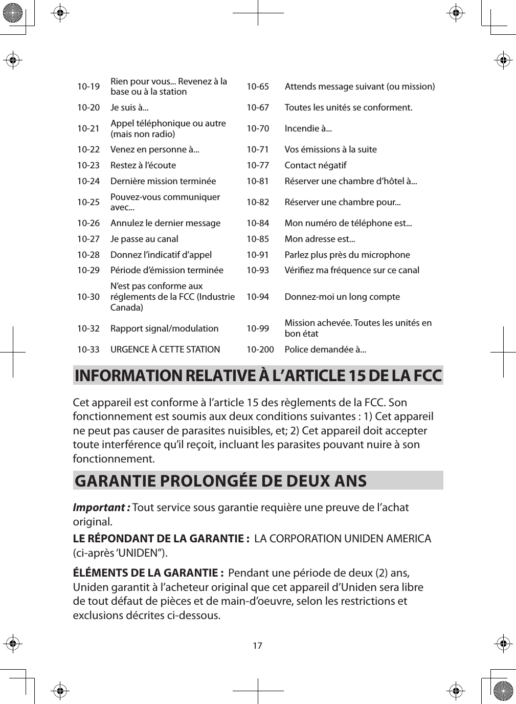 1710-19 Rien pour vous... Revenez à la base ou à la station 10-65 Attends message suivant (ou mission)10-20 Je suis à... 10-67 Toutes les unités se conforment.10-21 Appel téléphonique ou autre (mais non radio) 10-70 Incendie à...10-22 Venez en personne à... 10-71 Vos émissions à la suite10-23 Restez à l’écoute  10-77 Contact négatif10-24 Dernière mission terminée 10-81 Réserver une chambre d’hôtel à...10-25 Pouvez-vous communiquer avec... 10-82 Réserver une chambre pour...10-26 Annulez le dernier message 10-84 Mon numéro de téléphone est...10-27 Je passe au canal 10-85 Mon adresse est...10-28 Donnez l’indicatif d’appel 10-91 Parlez plus près du microphone10-29 Période d’émission terminée 10-93 Vériez ma fréquence sur ce canal 10-30N’est pas conforme aux réglements de la FCC (Industrie Canada)10-94 Donnez-moi un long compte10-32 Rapport signal/modulation 10-99 Mission achevée. Toutes les unités en bon état10-33 URGENCE À CETTE STATION 10-200 Police demandée à...INFORMATION RELATIVE À L’ARTICLE 15 DE LA FCC Cet appareil est conforme à l’article 15 des règlements de la FCC. Son fonctionnement est soumis aux deux conditions suivantes : 1) Cet appareil ne peut pas causer de parasites nuisibles, et; 2) Cet appareil doit accepter toute interférence qu’il reçoit, incluant les parasites pouvant nuire à son fonctionnement.GARANTIE PROLONGÉE DE DEUX ANS Important : Tout service sous garantie requière une preuve de l’achat original.LE RÉPONDANT DE LA GARANTIE :  LA CORPORATION UNIDEN AMERICA (ci-après ‘UNIDEN”).ÉLÉMENTS DE LA GARANTIE :  Pendant une période de deux (2) ans, Uniden garantit à l’acheteur original que cet appareil d’Uniden sera libre de tout défaut de pièces et de main-d’oeuvre, selon les restrictions et exclusions décrites ci-dessous.