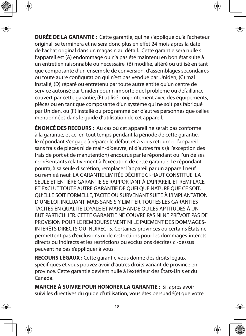 18DURÉE DE LA GARANTIE :  Cette garantie, qui ne s’applique qu’à l’acheteur original, se terminera et ne sera donc plus en eet 24 mois après la date de l’achat original dans un magasin au détail.  Cette garantie sera nulle si l’appareil est (A) endommagé ou n’a pas été maintenu en bon état suite à un entretien raisonnable ou nécessaire, (B) modié, altéré ou utilisé en tant que composante d’un ensemble de conversion, d’assemblages secondaires ou toute autre conguration qui n’est pas vendue par Uniden, (C) mal installé, (D) réparé ou entretenu par toute autre entité qu’un centre de service autorisé par Uniden pour n’importe quel problème ou défaillance couvert par cette garantie, (E) utilisé conjointement avec des équipements, pièces ou en tant que composante d’un système qui ne soit pas fabriqué par Uniden, ou (F) installé ou programmé par d’autres personnes que celles mentionnées dans le guide d’utilisation de cet appareil.ÉNONCÉ DES RECOURS :  Au cas où cet appareil ne serait pas conforme à la garantie, et ce, en tout temps pendant la période de cette garantie, le répondant s’engage à réparer le défaut et à vous retourner l’appareil sans frais de pièces ni de main-d’oeuvre, ni d’autres frais (à l’exception des frais de port et de manutention) encourus par le répondant ou l’un de ses représentants relativement à l’exécution de cette garantie. Le répondant pourra, à sa seule discrétion, remplacer l’appareil par un appareil neuf ou remis à neuf. LA GARANTIE LIMITÉE DÉCRITE CI-HAUT CONSTITUE  LA SEULE ET ENTIÈRE GARANTIE SE RAPPORTANT À L’APPAREIL ET REMPLACE ET EXCLUT TOUTE AUTRE GARANTIE DE QUELQUE NATURE QUE CE SOIT, QU’ELLE SOIT FORMELLE, TACITE OU SURVENANT SUITE À L’IMPLANTATION D’UNE LOI, INCLUANT, MAIS SANS S’Y LIMITER, TOUTES LES GARANTIES TACITES EN QUALITÉ LOYALE ET MARCHANDE OU LES APTITUDES À UN BUT PARTICULIER. CETTE GARANTIE NE COUVRE PAS NI NE PRÉVOIT PAS DE PROVISION POUR LE REMBOURSEMENT NI LE PAIEMENT DES DOMMAGES-INTÉRÊTS DIRECTS OU INDIRECTS. Certaines provinces ou certains États ne permettent pas d’exclusions ni de restrictions pour les dommages-intérêts directs ou indirects et les restrictions ou exclusions décrites ci-dessus peuvent ne pas s’appliquer à vous.RECOURS LÉGAUX : Cette garantie vous donne des droits légaux spéciques et vous pouvez avoir d’autres droits variant de province en province. Cette garantie devient nulle à l’extérieur des États-Unis et du Canada.MARCHE À SUIVRE POUR HONORER LA GARANTIE :  Si, après avoir suivi les directives du guide d’utilisation, vous êtes persuadé(e) que votre 