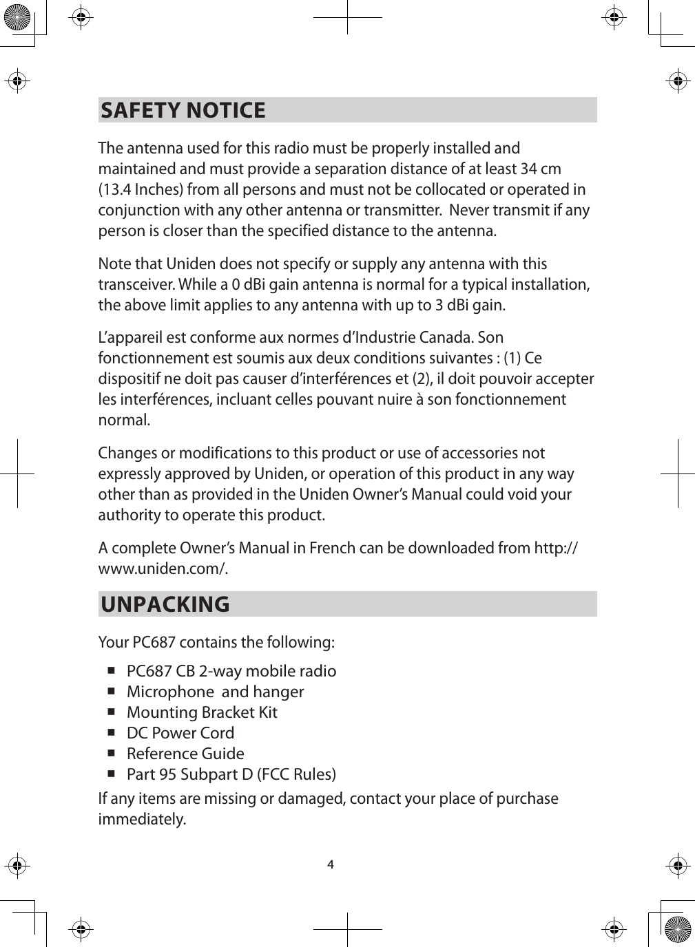 4SAFETY NOTICEThe antenna used for this radio must be properly installed and maintained and must provide a separation distance of at least 34 cm (13.4 Inches) from all persons and must not be collocated or operated in conjunction with any other antenna or transmitter.  Never transmit if any person is closer than the specified distance to the antenna. Note that Uniden does not specify or supply any antenna with this transceiver. While a 0 dBi gain antenna is normal for a typical installation, the above limit applies to any antenna with up to 3 dBi gain.L’appareil est conforme aux normes d’Industrie Canada. Son fonctionnement est soumis aux deux conditions suivantes : (1) Ce dispositif ne doit pas causer d’interférences et (2), il doit pouvoir accepter les interférences, incluant celles pouvant nuire à son fonctionnement normal. Changes or modifications to this product or use of accessories not expressly approved by Uniden, or operation of this product in any way other than as provided in the Uniden Owner’s Manual could void your authority to operate this product.A complete Owner’s Manual in French can be downloaded from http://www.uniden.com/.UNPACKINGYour PC687 contains the following:  PC687 CB 2-way mobile radio  Microphone  and hanger Mounting Bracket Kit DC Power Cord  Reference Guide  Part 95 Subpart D (FCC Rules) If any items are missing or damaged, contact your place of purchase immediately. 