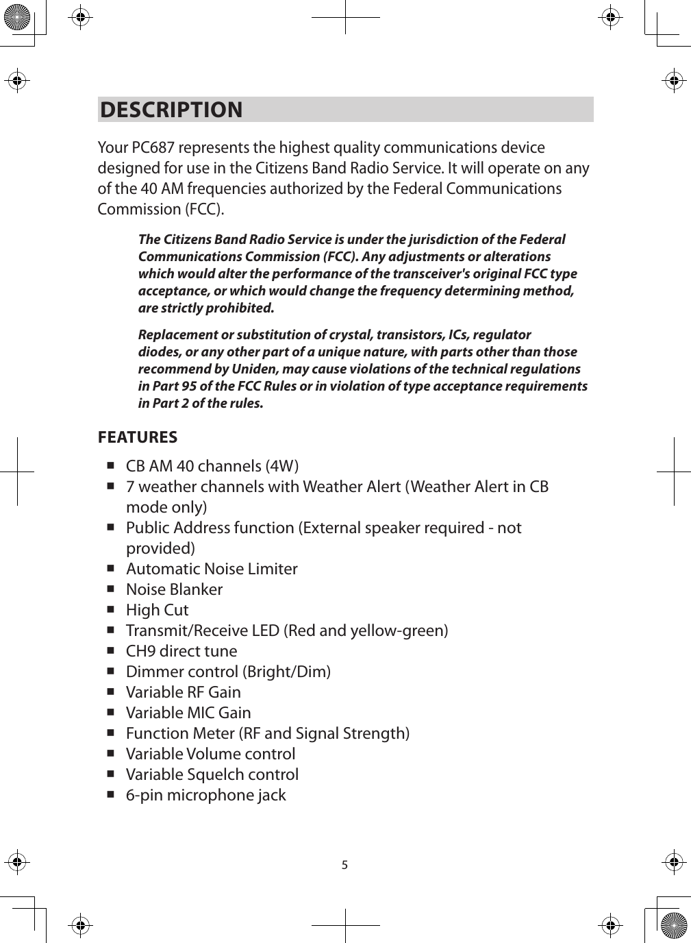 5DESCRIPTION Your PC687 represents the highest quality communications device designed for use in the Citizens Band Radio Service. It will operate on any of the 40 AM frequencies authorized by the Federal Communications Commission (FCC). The Citizens Band Radio Service is under the jurisdiction of the Federal Communications Commission (FCC). Any adjustments or alterations which would alter the performance of the transceiver&apos;s original FCC type acceptance, or which would change the frequency determining method, are strictly prohibited. Replacement or substitution of crystal, transistors, ICs, regulator diodes, or any other part of a unique nature, with parts other than those recommend by Uniden, may cause violations of the technical regulations in Part 95 of the FCC Rules or in violation of type acceptance requirements in Part 2 of the rules. FEATURES CB AM 40 channels (4W) 7 weather channels with Weather Alert (Weather Alert in CB mode only) Public Address function (External speaker required - not provided) Automatic Noise Limiter Noise Blanker High Cut Transmit/Receive LED (Red and yellow-green) CH9 direct tune Dimmer control (Bright/Dim) Variable RF Gain Variable MIC Gain Function Meter (RF and Signal Strength) Variable Volume control Variable Squelch control 6-pin microphone jack