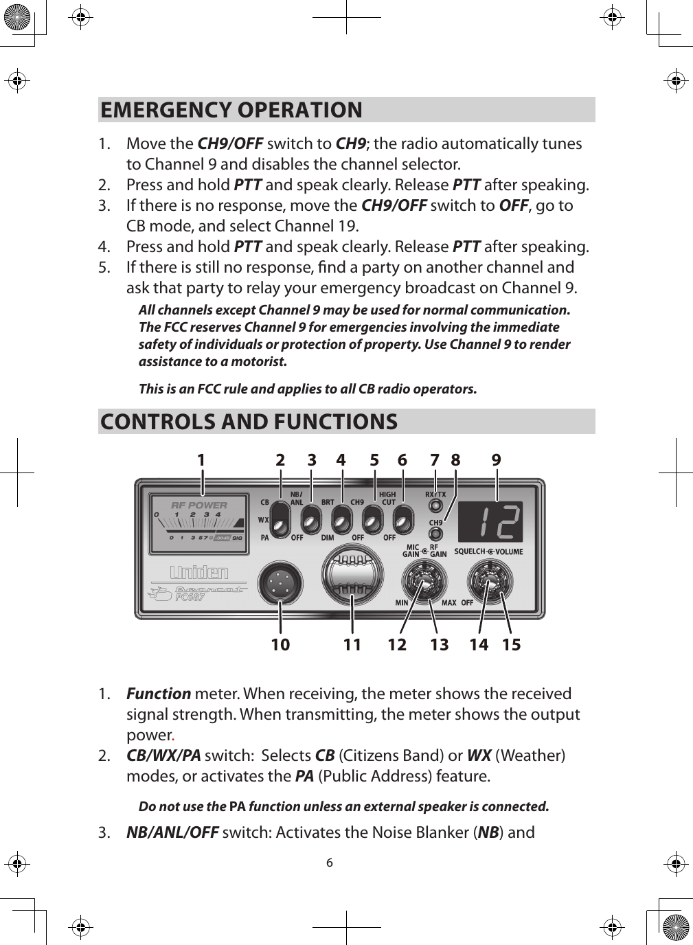 6EMERGENCY OPERATION 1.  Move the CH9/OFF switch to CH9; the radio automatically tunes to Channel 9 and disables the channel selector. 2.  Press and hold PTT and speak clearly. Release PTT after speaking.3.  If there is no response, move the CH9/OFF switch to OFF, go to CB mode, and select Channel 19.4.  Press and hold PTT and speak clearly. Release PTT after speaking.5.  If there is still no response, nd a party on another channel and ask that party to relay your emergency broadcast on Channel 9. All channels except Channel 9 may be used for normal communication. The FCC reserves Channel 9 for emergencies involving the immediate safety of individuals or protection of property. Use Channel 9 to render assistance to a motorist.This is an FCC rule and applies to all CB radio operators. CONTROLS AND FUNCTIONS15131110 12 142 8765431 91.  Function meter. When receiving, the meter shows the received signal strength. When transmitting, the meter shows the output power.2.  CB/WX/PA switch:  Selects CB (Citizens Band) or WX (Weather) modes, or activates the PA (Public Address) feature.Do not use the PA function unless an external speaker is connected. 3.  NB/ANL/OFF switch: Activates the Noise Blanker (NB) and 