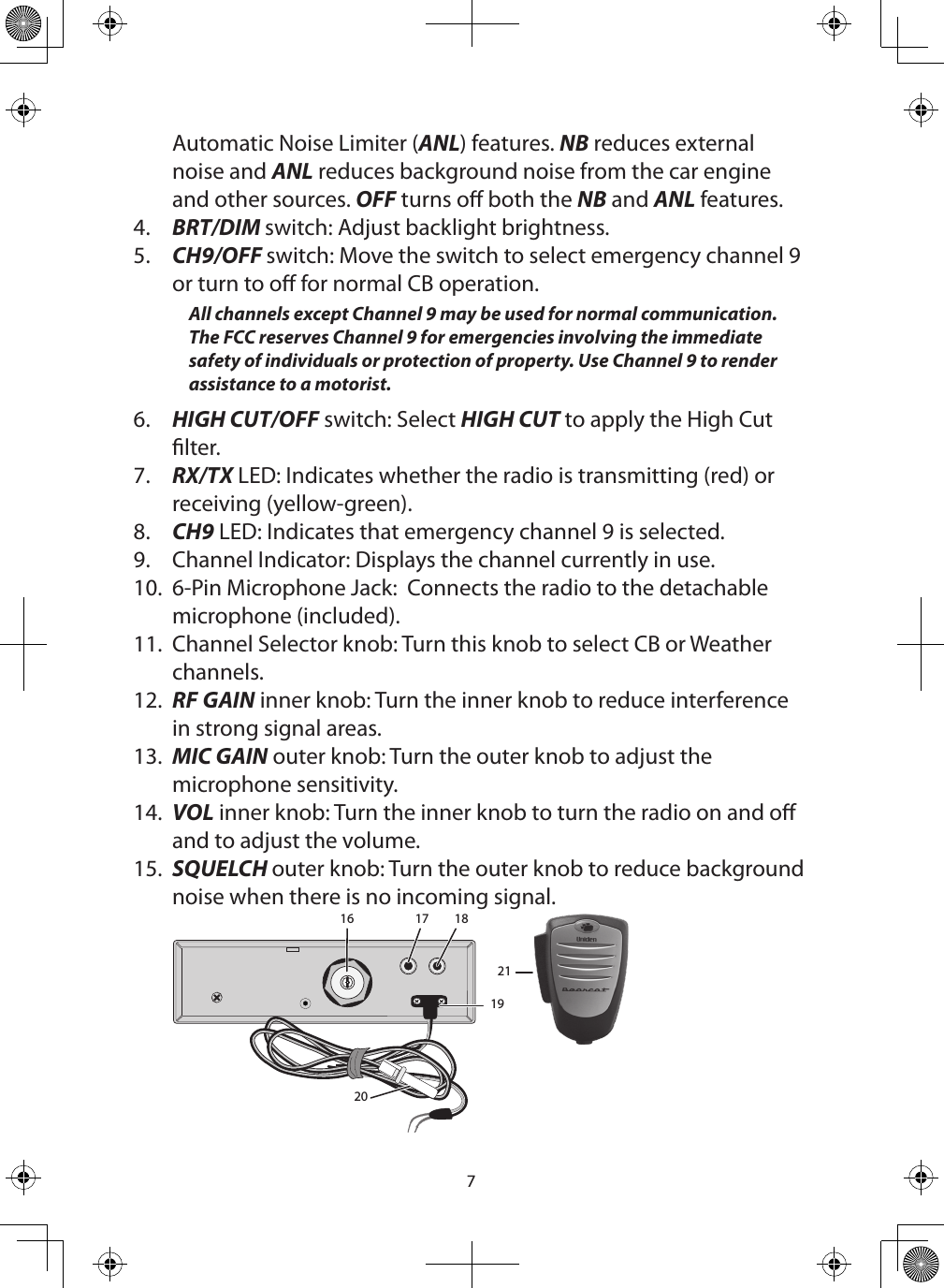 7Automatic Noise Limiter (ANL) features. NB reduces external noise and ANL reduces background noise from the car engine and other sources. OFF turns o both the NB and ANL features.4.  BRT/DIM switch: Adjust backlight brightness.5.  CH9/OFF switch: Move the switch to select emergency channel 9 or turn to o for normal CB operation. All channels except Channel 9 may be used for normal communication. The FCC reserves Channel 9 for emergencies involving the immediate safety of individuals or protection of property. Use Channel 9 to render assistance to a motorist.6.  HIGH CUT/OFF switch: Select HIGH CUT to apply the High Cut lter.7.  RX/TX LED: Indicates whether the radio is transmitting (red) or receiving (yellow-green).8.  CH9 LED: Indicates that emergency channel 9 is selected.9.  Channel Indicator: Displays the channel currently in use.10.  6-Pin Microphone Jack:  Connects the radio to the detachable microphone (included).  11.  Channel Selector knob: Turn this knob to select CB or Weather channels.12.  RF GAIN inner knob: Turn the inner knob to reduce interference in strong signal areas.13.  MIC GAIN outer knob: Turn the outer knob to adjust the microphone sensitivity.14.  VOL inner knob: Turn the inner knob to turn the radio on and o and to adjust the volume.15.  SQUELCH outer knob: Turn the outer knob to reduce background noise when there is no incoming signal. 16 17 18192021