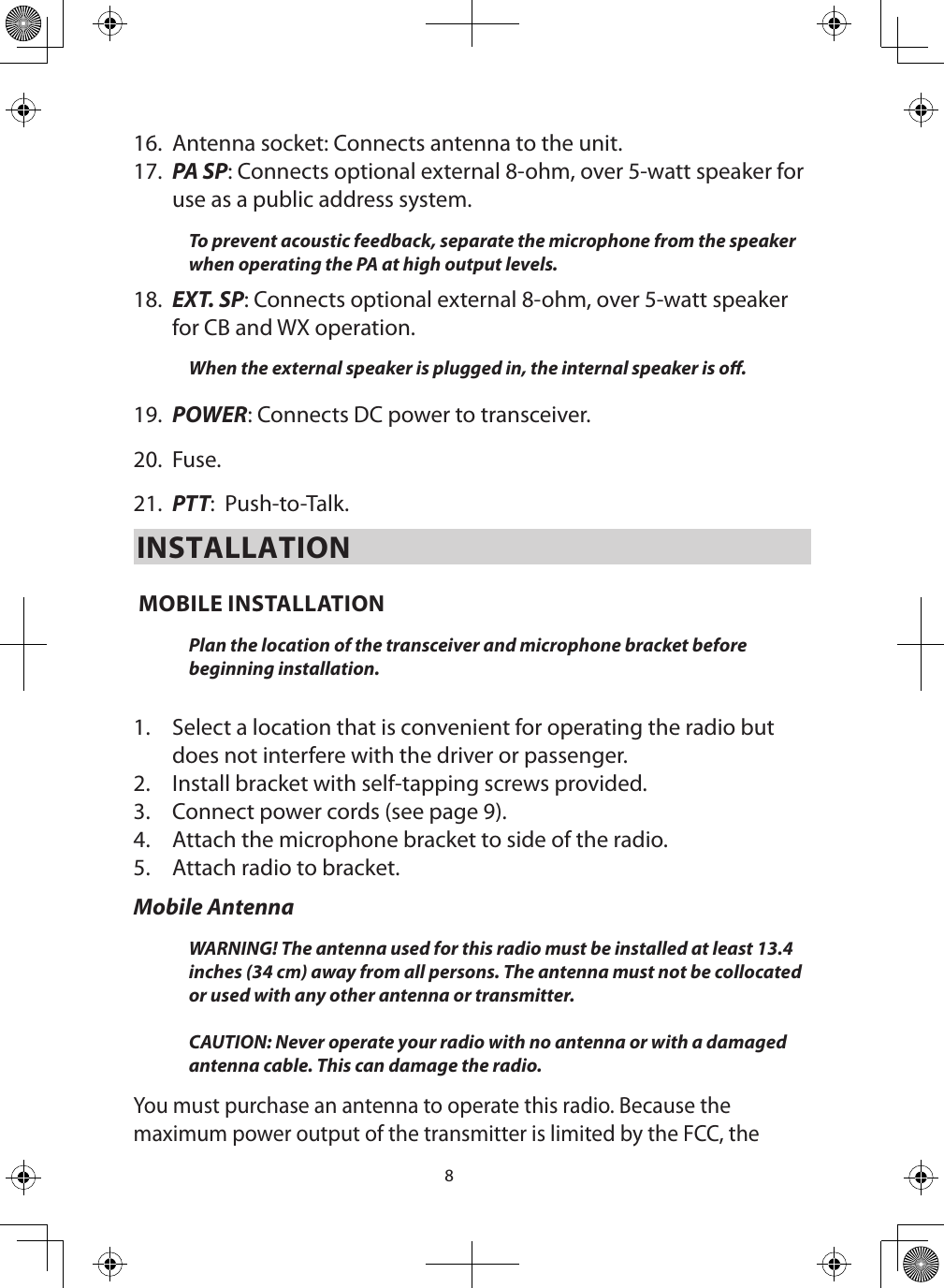 816.  Antenna socket: Connects antenna to the unit.17.  PA SP: Connects optional external 8-ohm, over 5-watt speaker for use as a public address system. To prevent acoustic feedback, separate the microphone from the speaker when operating the PA at high output levels. 18.  EXT. SP: Connects optional external 8-ohm, over 5-watt speaker for CB and WX operation. When the external speaker is plugged in, the internal speaker is o. 19.  POWER: Connects DC power to transceiver. 20.  Fuse. 21.  PTT:  Push-to-Talk.INSTALLATION MOBILE INSTALLATION Plan the location of the transceiver and microphone bracket before beginning installation.  1.  Select a location that is convenient for operating the radio but does not interfere with the driver or passenger. 2.  Install bracket with self-tapping screws provided. 3.  Connect power cords (see page 9). 4.  Attach the microphone bracket to side of the radio. 5.  Attach radio to bracket. Mobile AntennaWARNING! The antenna used for this radio must be installed at least 13.4 inches (34 cm) away from all persons. The antenna must not be collocated or used with any other antenna or transmitter.   CAUTION: Never operate your radio with no antenna or with a damaged antenna cable. This can damage the radio.You must purchase an antenna to operate this radio. Because the maximum power output of the transmitter is limited by the FCC, the 