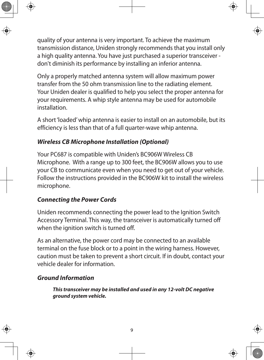 9quality of your antenna is very important. To achieve the maximum transmission distance, Uniden strongly recommends that you install only a high quality antenna. You have just purchased a superior transceiver - don&apos;t diminish its performance by installing an inferior antenna. Only a properly matched antenna system will allow maximum power transfer from the 50 ohm transmission line to the radiating element. Your Uniden dealer is qualified to help you select the proper antenna for your requirements. A whip style antenna may be used for automobile installation. A short ‘loaded’ whip antenna is easier to install on an automobile, but its efficiency is less than that of a full quarter-wave whip antenna. Wireless CB Microphone Installation (Optional)Your PC687 is compatible with Uniden’s BC906W Wireless CB Microphone.  With a range up to 300 feet, the BC906W allows you to use your CB to communicate even when you need to get out of your vehicle.  Follow the instructions provided in the BC906W kit to install the wireless microphone.Connecting the Power Cords Uniden recommends connecting the power lead to the Ignition Switch Accessory Terminal. This way, the transceiver is automatically turned off when the ignition switch is turned off. As an alternative, the power cord may be connected to an available terminal on the fuse block or to a point in the wiring harness. However, caution must be taken to prevent a short circuit. If in doubt, contact your vehicle dealer for information. Ground Information This transceiver may be installed and used in any 12-volt DC negative ground system vehicle. 
