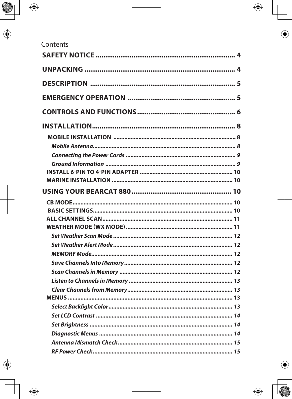 ContentsSAFETY NOTICE .......................................................................... 4UNPACKING ................................................................................ 4DESCRIPTION  ............................................................................. 5EMERGENCY OPERATION  ......................................................... 5CONTROLS AND FUNCTIONS .................................................... 6INSTALLATION ............................................................................ 8 MOBILE INSTALLATION  .............................................................................. 8Mobile Antenna ........................................................................................... 8Connecting the Power Cords  ...................................................................... 9Ground Information  ................................................................................... 9INSTALL 6-PIN TO 4-PIN ADAPTER  ........................................................... 10MARINE INSTALLATION ............................................................................. 10USING YOUR BEARCAT 880 ..................................................... 10CB MODE ...................................................................................................... 10 BASIC SETTINGS......................................................................................... 10ALL CHANNEL SCAN ................................................................................... 11WEATHER MODE (WX MODE) .................................................................... 11Set Weather Scan Mode ............................................................................ 12Set Weather Alert Mode ............................................................................ 12MEMORY Mode .......................................................................................... 12Save Channels Into Memory ..................................................................... 12Scan Channels in Memory ........................................................................ 12Listen to Channels in Memory .................................................................. 13Clear Channels from Memory ................................................................... 13MENUS ......................................................................................................... 13Select Backlight Color ............................................................................... 13Set LCD Contrast ....................................................................................... 14Set Brightness ........................................................................................... 14Diagnostic Menus ..................................................................................... 14Antenna Mismatch Check ......................................................................... 15RF Power Check ......................................................................................... 15