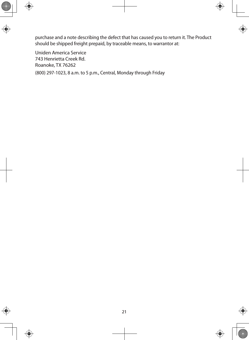 21purchase and a note describing the defect that has caused you to return it. The Product should be shipped freight prepaid, by traceable means, to warrantor at: Uniden America Service 743 Henrietta Creek Rd.Roanoke, TX 76262 (800) 297-1023, 8 a.m. to 5 p.m., Central, Monday through Friday