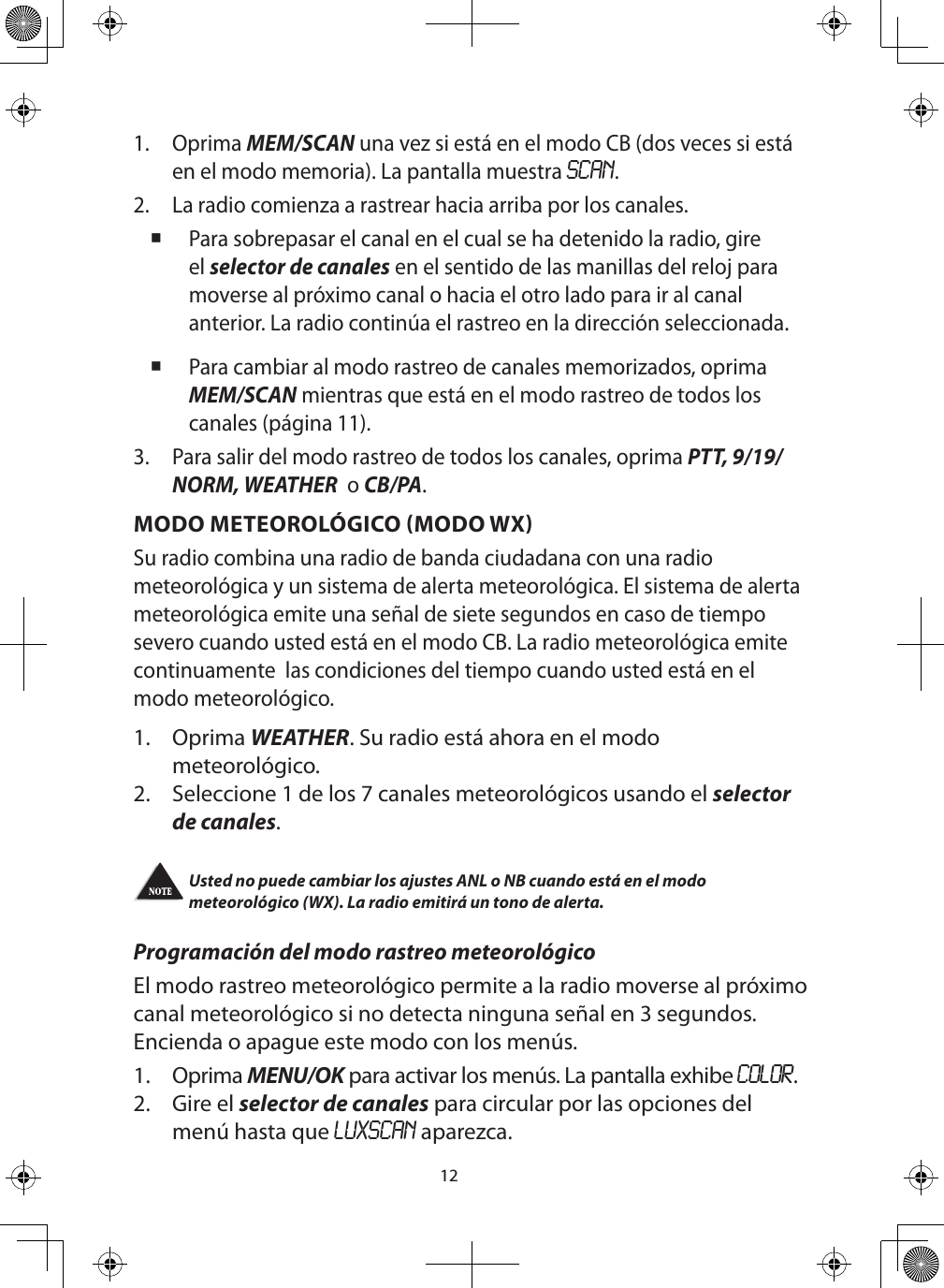 121.  Oprima MEM/SCAN una vez si está en el modo CB (dos veces si está en el modo memoria). La pantalla muestra SCAN.2.  La radio comienza a rastrear hacia arriba por los canales. Para sobrepasar el canal en el cual se ha detenido la radio, gire el selector de canales en el sentido de las manillas del reloj para moverse al próximo canal o hacia el otro lado para ir al canal anterior. La radio continúa el rastreo en la dirección seleccionada. Para cambiar al modo rastreo de canales memorizados, oprima MEM/SCAN mientras que está en el modo rastreo de todos los canales (página 11).3.  Para salir del modo rastreo de todos los canales, oprima PTT, 9/19/NORM, WEATHER  o CB/PA. MODO METEOROLÓGICO (MODO WX)Su radio combina una radio de banda ciudadana con una radio meteorológica y un sistema de alerta meteorológica. El sistema de alerta meteorológica emite una señal de siete segundos en caso de tiempo severo cuando usted está en el modo CB. La radio meteorológica emite continuamente  las condiciones del tiempo cuando usted está en el modo meteorológico.1.  Oprima WEATHER. Su radio está ahora en el modo meteorológico.2.  Seleccione 1 de los 7 canales meteorológicos usando el selector de canales. Usted no puede cambiar los ajustes ANL o NB cuando está en el modo meteorológico (WX). La radio emitirá un tono de alerta.  Programación del modo rastreo meteorológicoEl modo rastreo meteorológico permite a la radio moverse al próximo canal meteorológico si no detecta ninguna señal en 3 segundos. Encienda o apague este modo con los menús.1. Oprima MENU/OK para activar los menús. La pantalla exhibe COLOR.2.  Gire el selector de canales para circular por las opciones del menú hasta que LUXSCAN aparezca.