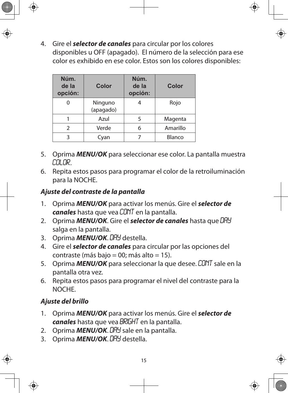 154.  Gire el selector de canales para circular por los colores disponibles u OFF (apagado).  El número de la selección para ese color es exhibido en ese color. Estos son los colores disponibles:  Núm.de la opción:ColorNúm.de la opción:Color0 Ninguno (apagado)4 Rojo1 Azul 5 Magenta2 Verde 6 Amarillo3Cyan 7 Blanco5.  Oprima MENU/OK para seleccionar ese color. La pantalla muestra COLOR.6.  Repita estos pasos para programar el color de la retroiluminación para la NOCHE.Ajuste del contraste de la pantalla1.  Oprima MENU/OK para activar los menús. Gire el selector de canales hasta que vea CONT en la pantalla.2.  Oprima MENU/OK. Gire el selector de canales hasta que DAY salga en la pantalla.3.  Oprima MENU/OK. DAY destella.4.  Gire el selector de canales para circular por las opciones del contraste (más bajo = 00; más alto = 15).5.  Oprima MENU/OK para seleccionar la que desee. CONT sale en la pantalla otra vez.6.  Repita estos pasos para programar el nivel del contraste para la NOCHE.Ajuste del brillo1.  Oprima MENU/OK para activar los menús. Gire el selector de canales hasta que vea BRIGHT en la pantalla.2.  Oprima MENU/OK. DAY sale en la pantalla.3.  Oprima MENU/OK. DAY destella.