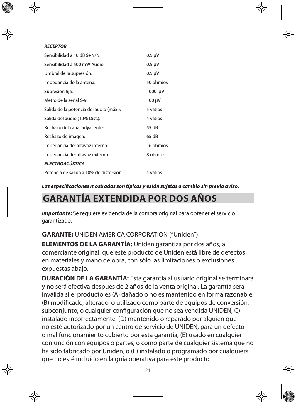 21RECEPTORSensibilidad a 10 dB S+N/N: 0.5 µVSensibilidad a 500 mW Audio: 0.5 µVUmbral de la supresión: 0.5 µVImpedancia de la antena: 50 ohmiosSupresión ja: 1000  µVMetro de la señal S-9: 100 µVSalida de la potencia del audio (máx.): 5 vatiosSalida del audio (10% Dist.): 4 vatiosRechazo del canal adyacente: 55 dBRechazo de imagen: 65 dBImpedancia del altavoz interno: 16 ohmiosImpedancia del altavoz externo: 8 ohmiosELECTROACÚSTICAPotencia de salida a 10% de distorsión: 4 vatios Las especicaciones mostradas son típicas y están sujetas a cambio sin previo aviso. GARANTÍA EXTENDIDA POR DOS AÑOS Importante: Se requiere evidencia de la compra original para obtener el servicio garantizado. GARANTE: UNIDEN AMERICA CORPORATION (“Uniden”) ELEMENTOS DE LA GARANTÍA: Uniden garantiza por dos años, al comerciante original, que este producto de Uniden está libre de defectos en materiales y mano de obra, con sólo las limitaciones o exclusiones expuestas abajo. DURACIÓN DE LA GARANTÍA: Esta garantía al usuario original se terminará y no será efectiva después de 2 años de la venta original. La garantía será inválida si el producto es (A) dañado o no es mantenido en forma razonable, (B) modicado, alterado, o utilizado como parte de equipos de conversión, subconjunto, o cualquier conguración que no sea vendida UNIDEN, C) instalado incorrectamente, (D) mantenido o reparado por alguien que no esté autorizado por un centro de servicio de UNIDEN, para un defecto o mal funcionamiento cubierto por esta garantía, (E) usado en cualquier conjunción con equipos o partes, o como parte de cualquier sistema que no ha sido fabricado por Uniden, o (F) instalado o programado por cualquiera que no esté incluido en la guía operativa para este producto.