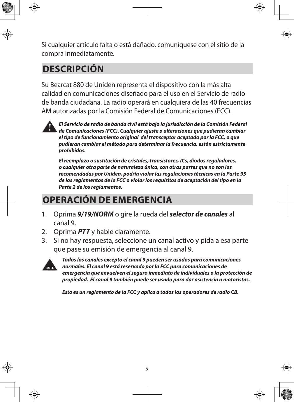 5Si cualquier artículo falta o está dañado, comuníquese con el sitio de la compra inmediatamente.DESCRIPCIÓN Su Bearcat 880 de Uniden representa el dispositivo con la más alta calidad en comunicaciones diseñado para el uso en el Servicio de radio de banda ciudadana. La radio operará en cualquiera de las 40 frecuencias AM autorizadas por la Comisión Federal de Comunicaciones (FCC). El Servicio de radio de banda civil está bajo la jurisdicción de la Comisión Federal de Comunicaciones (FCC). Cualquier ajuste o alteraciones que pudieran cambiar el tipo de funcionamiento original  del transceptor aceptado por la FCC, o que pudieran cambiar el método para determinar la frecuencia, están estrictamente prohibidos. El reemplazo o sustitución de cristales, transistores, ICs, diodos reguladores, o cualquier otra parte de naturaleza única, con otras partes que no son las recomendadas por Uniden, podría violar las regulaciones técnicas en la Parte 95 de los reglamentos de la FCC o violar los requisitos de aceptación del tipo en la Parte 2 de los reglamentos. OPERACIÓN DE EMERGENCIA 1.  Oprima 9/19/NORM o gire la rueda del selector de canales al canal 9.2.  Oprima PTT y hable claramente. 3.  Si no hay respuesta, seleccione un canal activo y pida a esa parte que pase su emisión de emergencia al canal 9.   Todos los canales excepto el canal 9 pueden ser usados para comunicaciones normales. El canal 9 está reservado por la FCC para comunicaciones de emergencia que envuelven el seguro inmediato de individuales o la protección de propiedad.  El canal 9 también puede ser usado para dar asistencia a motoristas.  Esto es un reglamento de la FCC y aplica a todos los operadores de radio CB. 