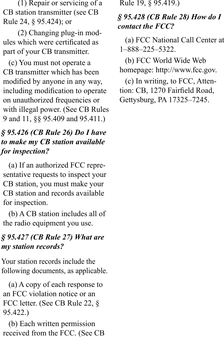 (1) Repair or servicing of a CB station transmitter (see CB Rule 24, § 95.424); or(2) Changing plug-in mod-ules which were certicated as part of your CB transmitter.(c) You must not operate a CB transmitter which has been modied by anyone in any way, including modication to operate on unauthorized frequencies or with illegal power. (See CB Rules 9 and 11, §§ 95.409 and 95.411.)§ 95.426 (CB Rule 26) Do I have to make my CB station available for inspection?(a) If an authorized FCC repre-sentative requests to inspect your CB station, you must make your CB station and records available for inspection.(b) A CB station includes all of the radio equipment you use.§ 95.427 (CB Rule 27) What are my station records?Your station records include the following documents, as applicable.(a) A copy of each response to an FCC violation notice or an FCC letter. (See CB Rule 22, § 95.422.)(b) Each written permission received from the FCC. (See CB Rule 19, § 95.419.)§ 95.428 (CB Rule 28) How do I contact the FCC?(a) FCC National Call Center at 1–888–225–5322.(b) FCC World Wide Web homepage: http://www.fcc.gov.(c) In writing, to FCC, Atten-tion: CB, 1270 Faireld Road, Gettysburg, PA 17325–7245.