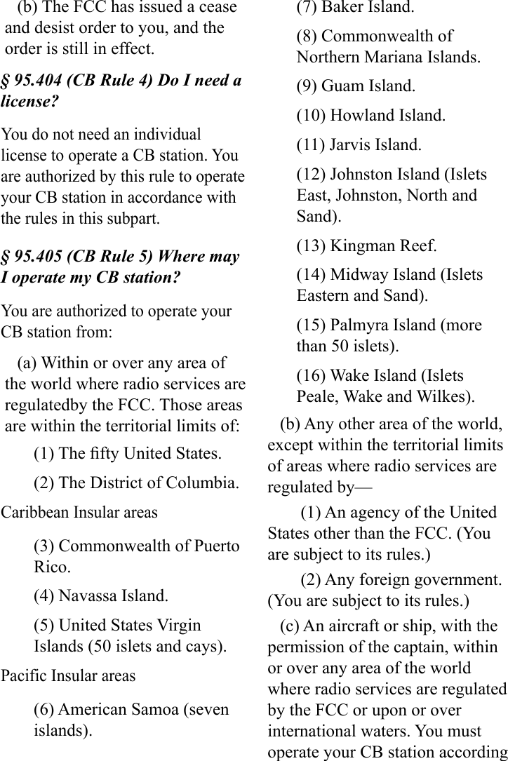 (b) The FCC has issued a cease and desist order to you, and the order is still in effect.§ 95.404 (CB Rule 4) Do I need a license?You do not need an individual license to operate a CB station. You are authorized by this rule to operate your CB station in accordance with the rules in this subpart.§ 95.405 (CB Rule 5) Where may I operate my CB station?You are authorized to operate your CB station from:(a) Within or over any area of the world where radio services are regulatedby the FCC. Those areas are within the territorial limits of:(1) The fty United States.(2) The District of Columbia.Caribbean Insular areas(3) Commonwealth of Puerto Rico.(4) Navassa Island.(5) United States Virgin Islands (50 islets and cays).Pacific Insular areas(6) American Samoa (seven islands).(7) Baker Island.(8) Commonwealth of Northern Mariana Islands.(9) Guam Island.(10) Howland Island.(11) Jarvis Island.(12) Johnston Island (Islets East, Johnston, North and Sand).(13) Kingman Reef.(14) Midway Island (Islets Eastern and Sand).(15) Palmyra Island (more than 50 islets).(16) Wake Island (Islets Peale, Wake and Wilkes).(b) Any other area of the world, except within the territorial limits of areas where radio services are regulated by—(1) An agency of the United States other than the FCC. (You are subject to its rules.)(2) Any foreign government. (You are subject to its rules.)(c) An aircraft or ship, with the permission of the captain, within or over any area of the world where radio services are regulated by the FCC or upon or over international waters. You must operate your CB station according 