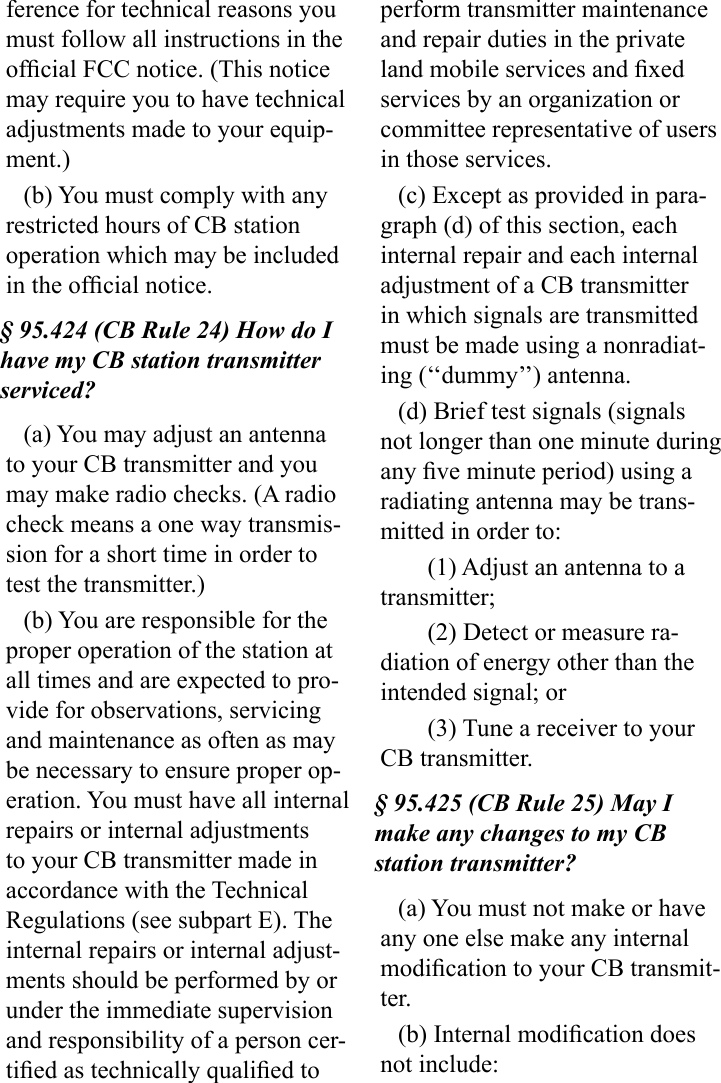 ference for technical reasons you must follow all instructions in the ofcial FCC notice. (This notice may require you to have technical adjustments made to your equip-ment.)(b) You must comply with any restricted hours of CB station operation which may be included in the ofcial notice.§ 95.424 (CB Rule 24) How do I have my CB station transmitter serviced?(a) You may adjust an antenna to your CB transmitter and you may make radio checks. (A radio check means a one way transmis-sion for a short time in order to test the transmitter.)(b) You are responsible for the proper operation of the station at all times and are expected to pro-vide for observations, servicing and maintenance as often as may be necessary to ensure proper op-eration. You must have all internal repairs or internal adjustments to your CB transmitter made in accordance with the Technical Regulations (see subpart E). The internal repairs or internal adjust-ments should be performed by or under the immediate supervision and responsibility of a person cer-tied as technically qualied to perform transmitter maintenance and repair duties in the private land mobile services and xed services by an organization or committee representative of users in those services.(c) Except as provided in para-graph (d) of this section, each internal repair and each internal adjustment of a CB transmitter in which signals are transmitted must be made using a nonradiat-ing (‘‘dummy’’) antenna.(d) Brief test signals (signals not longer than one minute during any ve minute period) using a radiating antenna may be trans-mitted in order to:(1) Adjust an antenna to a transmitter;(2) Detect or measure ra-diation of energy other than the intended signal; or(3) Tune a receiver to your CB transmitter.§ 95.425 (CB Rule 25) May I make any changes to my CB station transmitter?(a) You must not make or have any one else make any internal modication to your CB transmit-ter.(b) Internal modication does not include: