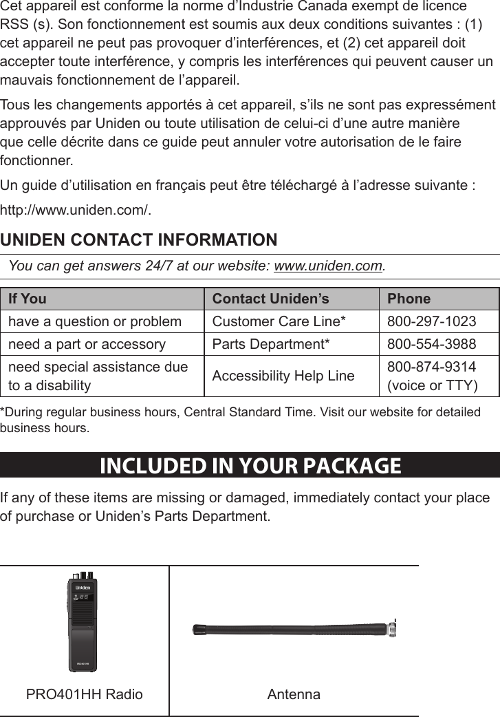 Sheet 1 Page 3Cet appareil est conforme la norme d’Industrie Canada exempt de licence RSS (s). Son fonctionnement est soumis aux deux conditions suivantes : (1) cet appareil ne peut pas provoquer d’interférences, et (2) cet appareil doit accepter toute interférence, y compris les interférences qui peuvent causer un mauvais fonctionnement de l’appareil.Tous les changements apportés à cet appareil, s’ils ne sont pas expressément approuvés par Uniden ou toute utilisation de celui-ci d’une autre manière que celle décrite dans ce guide peut annuler votre autorisation de le faire fonctionner.Un guide d’utilisation en français peut être téléchargé à l’adresse suivante :http://www.uniden.com/.You can get answers 24/7 at our website: www.uniden.com.  have a question or problem Customer Care Line* 800-297-1023need a part or accessory Parts Department* 800-554-3988need special assistance due to a disability Accessibility Help Line  800-874-9314 (voice or TTY)*During regular business hours, Central Standard Time. Visit our website for detailed business hours.INClUDeD IN YOUR PaCKaGeIf any of these items are missing or damaged, immediately contact your place of purchase or Uniden’s Parts Department.TXBATT. LOWEXT PWRPRO401HHMICMICHIPRO401HH Radio  Antenna