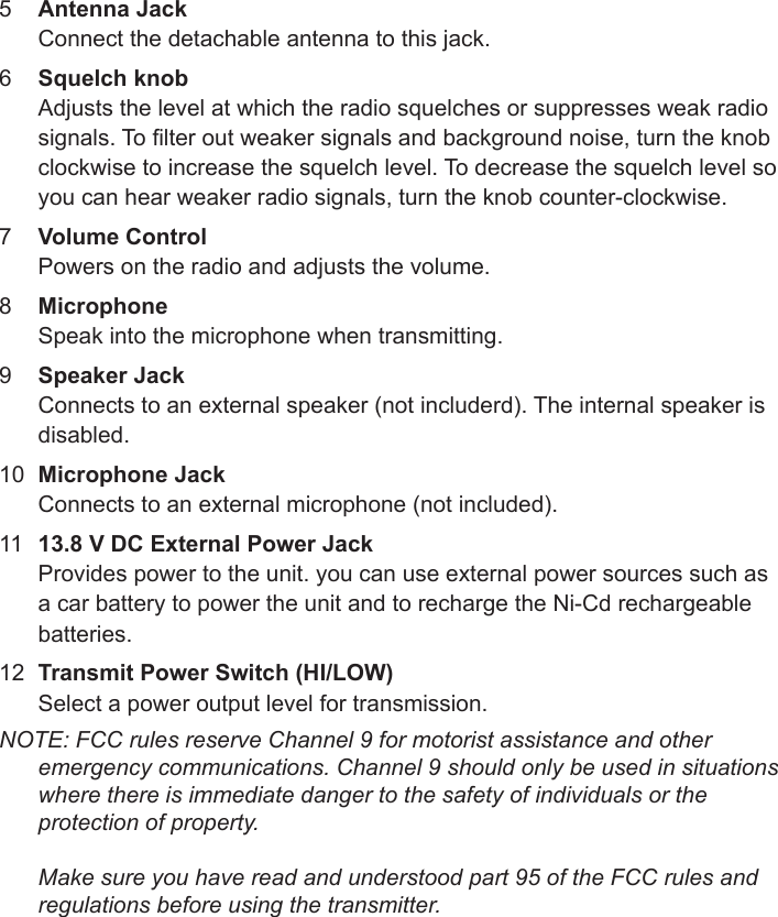 Sheet 1 Page 55  Connect the detachable antenna to this jack. 6  Adjusts the level at which the radio squelches or suppresses weak radio signals. To lter out weaker signals and background noise, turn the knob clockwise to increase the squelch level. To decrease the squelch level so you can hear weaker radio signals, turn the knob counter-clockwise.7  Powers on the radio and adjusts the volume. 8  Speak into the microphone when transmitting.9  Connects to an external speaker (not includerd). The internal speaker is disabled.10  Connects to an external microphone (not included).11  Provides power to the unit. you can use external power sources such as a car battery to power the unit and to recharge the Ni-Cd rechargeable batteries.12  Select a power output level for transmission.NOTE: FCC rules reserve Channel 9 for motorist assistance and other emergency communications. Channel 9 should only be used in situations where there is immediate danger to the safety of individuals or the protection of property.   Make sure you have read and understood part 95 of the FCC rules and regulations before using the transmitter.