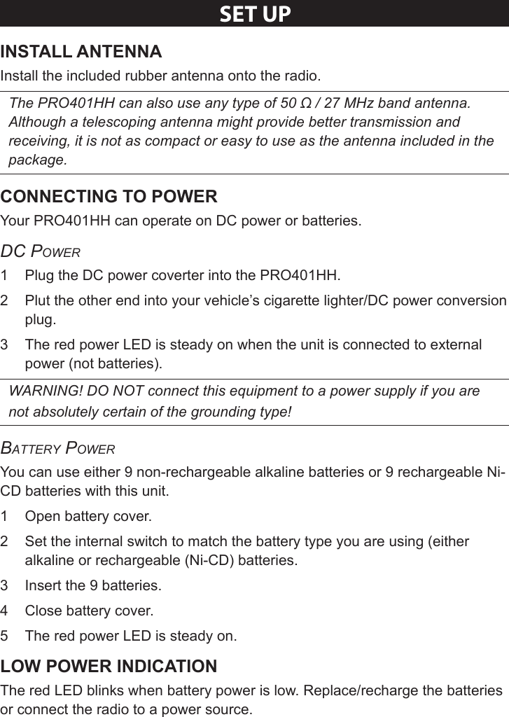 Sheet 1 Page 6SeT UPInstall the included rubber antenna onto the radio. The PRO401HH can also use any type of 50 Ω / 27 MHz band antenna. Although a telescoping antenna might provide better transmission and receiving, it is not as compact or easy to use as the antenna included in the package. Your PRO401HH can operate on DC power or batteries. DC Power1  Plug the DC power coverter into the PRO401HH. 2  Plut the other end into your vehicle’s cigarette lighter/DC power conversion plug.3  The red power LED is steady on when the unit is connected to external power (not batteries).WARNING! DO NOT connect this equipment to a power supply if you are not absolutely certain of the grounding type!Battery PowerYou can use either 9 non-rechargeable alkaline batteries or 9 rechargeable Ni-CD batteries with this unit. 1  Open battery cover.2  Set the internal switch to match the battery type you are using (either alkaline or rechargeable (Ni-CD) batteries.3  Insert the 9 batteries.4  Close battery cover.5  The red power LED is steady on.The red LED blinks when battery power is low. Replace/recharge the batteries or connect the radio to a power source.