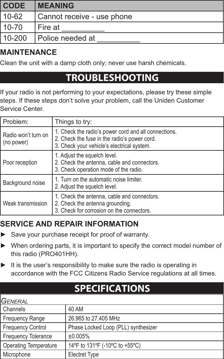Sheet 2 Page 8 10-62 Cannot receive - use phone10-70 Fire at __________10-200 Police needed at __________Clean the unit with a damp cloth only; never use harsh chemicals.TROUBleSHOOTINGIf your radio is not performing to your expectations, please try these simple steps. If these steps don’t solve your problem, call the Uniden Customer Service Center. Problem: Things to try:Radio won’t turn on (no power) 1. Check the radio’s power cord and all connections.2. Check the fuse in the radio’s power cord.3. Check your vehicle’s electrical system.Poor reception1. Adjust the squelch level.2. Check the antenna, cable and connectors.3. Check operation mode of the radio.Background noise 1. Turn on the automatic noise limiter.2. Adjust the squelch level.Weak transmission1. Check the antenna, cable and connectors.2. Check the antenna grounding.3. Check for corrosion on the connectors. ► Save your purchase receipt for proof of warranty. ► When ordering parts, it is important to specify the correct model number of this radio (PRO401HH).  ► It is the user’s responsibility to make sure the radio is operating in accordance with the FCC Citizens Radio Service regulations at all times.SPeCIFICaTIONSGeneralChannels 40 AMFrequency Range 26.965 to 27.405 MHzFrequency Control Phase Locked Loop (PLL) synthesizerFrequency Tolerance ±0.005%Operating Temperature 14ºF to 131ºF (-10ºC to +55ºC)Microphone Electret Type