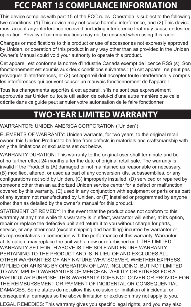 Sheet 2 Page 10FCC PaRT 15 COmPlIaNCe INFORmaTIONThis device complies with part 15 of the FCC rules. Operation is subject to the following two conditions: (1) This device may not cause harmful interference, and (2) This device must accept any interference received, including interference that may cause undesired operation. Privacy of communications may not be ensured when using this radio. Changes or modications to this product or use of accessories not expressly approved by Uniden, or operation of this product in any way other than as provided in the Uniden Owner’s Manual could void your authority to operate this product.Cet appareil est conforme la norme d’Industrie Canada exempt de licence RSS (s). Son fonctionnement est soumis aux deux conditions suivantes : (1) cet appareil ne peut pas provoquer d’interférences, et (2) cet appareil doit accepter toute interférence, y compris les interférences qui peuvent causer un mauvais fonctionnement de l’appareil.Tous les changements apportés à cet appareil, s’ils ne sont pas expressément approuvés par Uniden ou toute utilisation de celui-ci d’une autre manière que celle décrite dans ce guide peut annuler votre autorisation de le faire fonctionner.TWO-YeaR lImITeD WaRRaNTYWARRANTOR: UNIDEN AMERICA CORPORATION (“Uniden”) ELEMENTS OF WARRANTY: Uniden warrants, for two years, to the original retail owner, this Uniden Product to be free from defects in materials and craftsmanship with only the limitations or exclusions set out below. WARRANTY DURATION: This warranty to the original user shall terminate and be of no further effect 24 months after the date of original retail sale. The warranty is invalid if the Product is (A) damaged or not maintained as reasonable or necessary, (B) modied, altered, or used as part of any conversion kits, subassemblies, or any congurations not sold by Uniden, (C) improperly installed, (D) serviced or repaired by someone other than an authorized Uniden service center for a defect or malfunction covered by this warranty, (E) used in any conjunction with equipment or parts or as part of any system not manufactured by Uniden, or (F) installed or programmed by anyone other than as detailed by the owner’s manual for this product. STATEMENT OF REMEDY: In the event that the product does not conform to this warranty at any time while this warranty is in effect, warrantor will either, at its option, repair or replace the defective unit and return it to you without charge for parts, service, or any other cost (except shipping and handling) incurred by warrantor or its representatives in connection with the performance of this warranty. Warrantor, at its option, may replace the unit with a new or refurbished unit. THE LIMITED WARRANTY SET FORTH ABOVE IS THE SOLE AND ENTIRE WARRANTY PERTAINING TO THE PRODUCT AND IS IN LIEU OF AND EXCLUDES ALL OTHER WARRANTIES OF ANY NATURE WHATSOEVER, WHETHER EXPRESS, IMPLIED OR ARISING BY OPERATION OF LAW, INCLUDING, BUT NOT LIMITED TO ANY IMPLIED WARRANTIES OF MERCHANTABILITY OR FITNESS FOR A PARTICULAR PURPOSE. THIS WARRANTY DOES NOT COVER OR PROVIDE FOR THE REIMBURSEMENT OR PAYMENT OF INCIDENTAL OR CONSEQUENTIAL DAMAGES. Some states do not allow this exclusion or limitation of incidental or consequential damages so the above limitation or exclusion may not apply to you. LEGAL REMEDIES: This warranty gives you specic legal rights, and you may also 