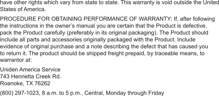 Sheet 2 Page 11have other rights which vary from state to state. This warranty is void outside the United States of America. PROCEDURE FOR OBTAINING PERFORMANCE OF WARRANTY: If, after following the instructions in the owner’s manual you are certain that the Product is defective, pack the Product carefully (preferably in its original packaging). The Product should include all parts and accessories originally packaged with the Product. Include evidence of original purchase and a note describing the defect that has caused you to return it. The product should be shipped freight prepaid, by traceable means, to warrantor at: Uniden America Service  743 Henrietta Creek Rd. Roanoke, TX 76262 (800) 297-1023, 8 a.m. to 5 p.m., Central, Monday through Friday