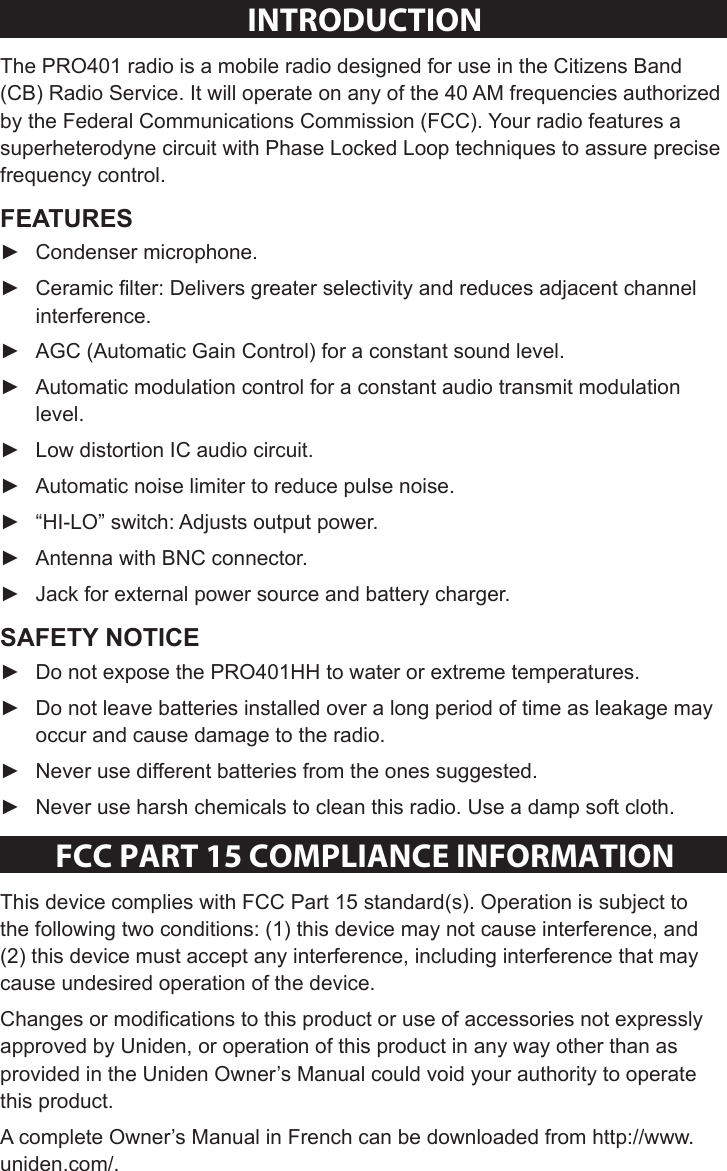 Sheet 1 Page 2INTRODUCTIONThe PRO401 radio is a mobile radio designed for use in the Citizens Band (CB) Radio Service. It will operate on any of the 40 AM frequencies authorized by the Federal Communications Commission (FCC). Your radio features a superheterodyne circuit with Phase Locked Loop techniques to assure precise frequency control.  ► Condenser microphone. ► Ceramic lter: Delivers greater selectivity and reduces adjacent channel interference. ► AGC (Automatic Gain Control) for a constant sound level. ► Automatic modulation control for a constant audio transmit modulation level. ► Low distortion IC audio circuit. ► Automatic noise limiter to reduce pulse noise. ► “HI-LO” switch: Adjusts output power. ► Antenna with BNC connector. ► Jack for external power source and battery charger. ► Do not expose the PRO401HH to water or extreme temperatures. ► Do not leave batteries installed over a long period of time as leakage may occur and cause damage to the radio. ► Never use different batteries from the ones suggested. ► Never use harsh chemicals to clean this radio. Use a damp soft cloth.FCC PaRT 15 COmPlIaNCe INFORmaTIONThis device complies with FCC Part 15 standard(s). Operation is subject to the following two conditions: (1) this device may not cause interference, and (2) this device must accept any interference, including interference that may cause undesired operation of the device.Changes or modications to this product or use of accessories not expressly approved by Uniden, or operation of this product in any way other than as provided in the Uniden Owner’s Manual could void your authority to operate this product.A complete Owner’s Manual in French can be downloaded from http://www.uniden.com/.