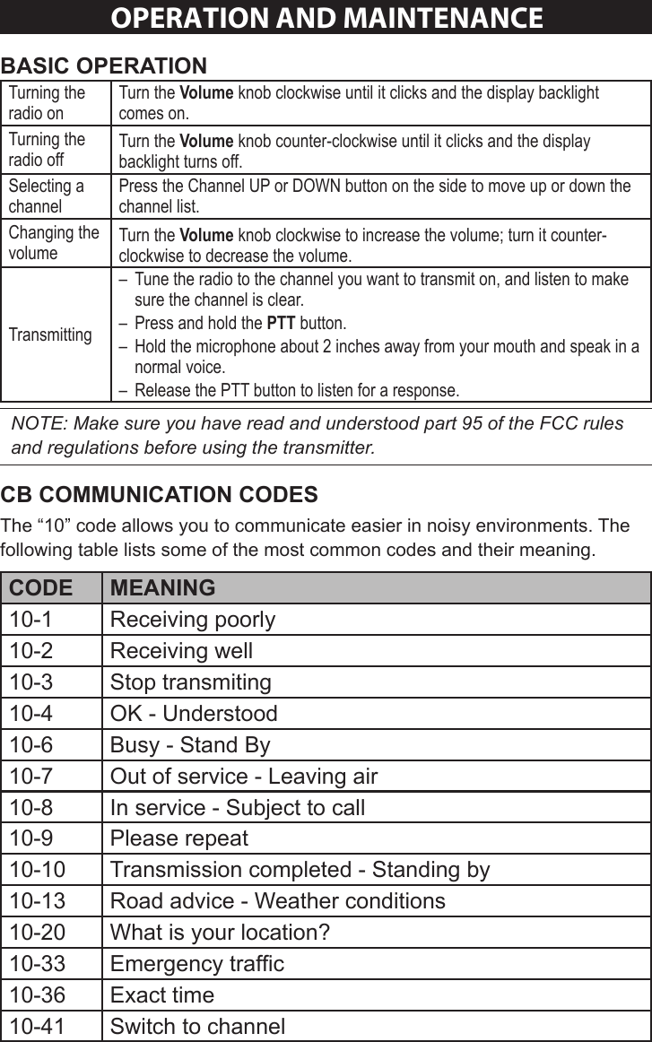 Sheet 2 Page 7OPeRaTION aND maINTeNaNCeTurning the radio onTurn the Volume knob clockwise until it clicks and the display backlight comes on.Turning the radio offTurn the Volume knob counter-clockwise until it clicks and the display backlight turns off. Selecting a channelPress the Channel UP or DOWN button on the side to move up or down the channel list.Changing the volumeTurn the Volume knob clockwise to increase the volume; turn it counter-clockwise to decrease the volume.Transmitting – Tune the radio to the channel you want to transmit on, and listen to make sure the channel is clear. – Press and hold the PTT button.  – Hold the microphone about 2 inches away from your mouth and speak in a normal voice. – Release the PTT button to listen for a response. NOTE: Make sure you have read and understood part 95 of the FCC rules and regulations before using the transmitter. The “10” code allows you to communicate easier in noisy environments. The following table lists some of the most common codes and their meaning. 10-1 Receiving poorly10-2 Receiving well10-3 Stop transmiting10-4 OK - Understood10-6 Busy - Stand By10-7 Out of service - Leaving air10-8 In service - Subject to call10-9 Please repeat10-10 Transmission completed - Standing by10-13 Road advice - Weather conditions10-20 What is your location?10-33 Emergency trafc10-36 Exact time10-41 Switch to channel