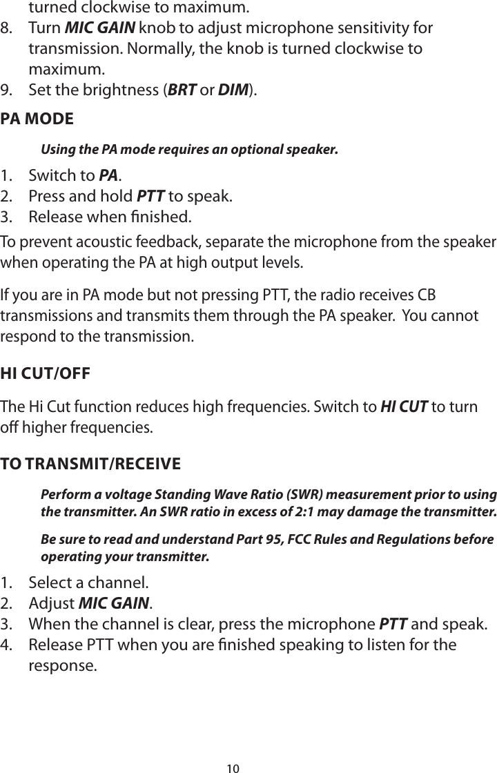 10turned clockwise to maximum.8.  Turn MIC GAIN knob to adjust microphone sensitivity for transmission. Normally, the knob is turned clockwise to maximum.9.  Set the brightness (BRT or DIM).PA MODEUsing the PA mode requires an optional speaker. 1.  Switch to PA. 2.  Press and hold PTT to speak.3.  Release when nished. To prevent acoustic feedback, separate the microphone from the speaker when operating the PA at high output levels.If you are in PA mode but not pressing PTT, the radio receives CB transmissions and transmits them through the PA speaker.  You cannot respond to the transmission.HI CUT/OFFThe Hi Cut function reduces high frequencies. Switch to HI CUT to turn off higher frequencies.TO TRANSMIT/RECEIVEPerform a voltage Standing Wave Ratio (SWR) measurement prior to using the transmitter. An SWR ratio in excess of 2:1 may damage the transmitter.Be sure to read and understand Part 95, FCC Rules and Regulations before operating your transmitter.1.  Select a channel.2.  Adjust MIC GAIN.3.  When the channel is clear, press the microphone PTT and speak.4.  Release PTT when you are nished speaking to listen for the response.